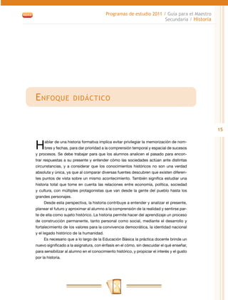 Programas de estudio 2011 / Guía para el Maestro
                                                                     Secundaria / Historia




E nfoque              didáctico



                                                                                              15


H    ablar de una historia formativa implica evitar privilegiar la memorización de nom-
     bres y fechas, para dar prioridad a la comprensión temporal y espacial de sucesos
y procesos. Se debe trabajar para que los alumnos analicen el pasado para encon-
trar respuestas a su presente y entender cómo las sociedades actúan ante distintas
circunstancias, y a considerar que los conocimientos históricos no son una verdad
absoluta y única, ya que al comparar diversas fuentes descubren que existen diferen-
tes puntos de vista sobre un mismo acontecimiento. También significa estudiar una
historia total que tome en cuenta las relaciones entre economía, política, sociedad
y cultura, con múltiples protagonistas que van desde la gente del pueblo hasta los
grandes personajes.
     Desde esta perspectiva, la historia contribuye a entender y analizar el presente,
planear el futuro y aproximar al alumno a la comprensión de la realidad y sentirse par-
te de ella como sujeto histórico. La historia permite hacer del aprendizaje un proceso
de construcción permanente, tanto personal como social, mediante el desarrollo y
fortalecimiento de los valores para la convivencia democrática, la identidad nacional
y el legado histórico de la humanidad.
     Es necesario que a lo largo de la Educación Básica la práctica docente brinde un
nuevo significado a la asignatura, con énfasis en el cómo, sin descuidar el qué enseñar,
para sensibilizar al alumno en el conocimiento histórico, y propiciar el interés y el gusto
por la historia.
 