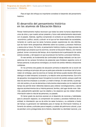 Programas de estudio 2011 / Guía para el Maestro
     Secundaria / Historia

                     Para el logro del enfoque es importante considerar el desarrollo del pensamiento
                histórico.



                El desarrollo del pensamiento histórico
                en los alumnos de Educación Básica

                Pensar históricamente implica reconocer que todos los seres humanos dependemos
                unos de otros y que nuestro actuar presente y futuro está estrechamente relacionado
                con el pasado. Además, significa comprender el contexto en sus diferentes ámbitos
                –económico, político, social y cultural– en el que se han desarrollado las sociedades,
                tomando en cuenta que los seres humanos poseen experiencias de vida distintas,
                que les hacen tener perspectivas diferentes sobre los sucesos y procesos históricos
                y acerca de su futuro. Por tanto, el pensamiento histórico implica un largo proceso de
                aprendizaje que propicia que los alumnos, durante la Educación Básica y de manera
                gradual, tomen conciencia del tiempo, de la importancia de la participación de varios
16              actores sociales, y del espacio en que se producen los hechos y procesos históricos.
                     En ese sentido, es fundamental dar continuidad al trabajo realizado con las com-
                petencias de los campos formativos de preescolar para fortalecer aspectos como el
                tiempo personal, la secuencia cronológica y la noción de cambio referida a situaciones
                cotidianas.
                     En los primeros dos grados de educación primaria el desarrollo de la noción de
                tiempo constituye el principio del que se parte para entender el acontecer de la huma-
                nidad; sin embargo, para los alumnos el manejo del tiempo puede resultar difícil para
                distinguir el orden temporal, la duración y la relación entre acontecimientos. Con el fin
                de apoyarlos, los programas hacen hincapié en la noción de cambio, porque a partir de
                ésta los alumnos empiezan a concebir y a medir el tiempo. En este sentido, la percep-
                ción del cambio y el uso de elementos e instrumentos relacionados con la medición del
                tiempo les permite tener referentes básicos para ordenar cronológicamente y valorar
                algunos acontecimientos de su historia personal, familiar y del lugar donde viven. Ade-
                más, gradualmente aprenden que los objetos y los espacios que les rodean ofrecen
                información sobre la vida de las personas y su pasado.
                     En tercer grado los alumnos avanzan en el desarrollo de nociones y habilidades
                para la ubicación espacial y la comprensión de sucesos y procesos históricos de su
                entidad; la interrelación que se da entre los seres humanos y su ambiente a través
                del tiempo; la generación de habilidades para el manejo de información histórica; el
                fomento de valores y actitudes para el respeto y cuidado del patrimonio cultural; y que
                se perciban como protagonistas de la historia, desarrollen su identidad nacional, y se
 