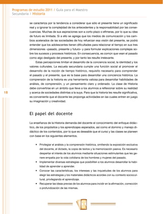 Programas de estudio 2011 / Guía para el Maestro
     Secundaria / Historia

                se caracteriza por la tendencia a considerar que sólo el presente tiene un significado
                real y a ignorar la complejidad de los antecedentes y la responsabilidad por las conse-
                cuencias. Muchas de sus aspiraciones son a corto plazo o efímeras, por lo que su idea
                de futuro es limitada. Si a ello se agrega que los medios de comunicación y los cam-
                bios acelerados de las sociedades de hoy refuerzan esa visión del presente, se podrá
                entender que los adolescentes tienen dificultades para relacionar el tiempo en sus tres
                dimensiones –pasado, presente y futuro– y para formular explicaciones complejas so-
                bre los sucesos y procesos históricos. En consecuencia, es común que vean el pasado
                como algo desligado del presente, y por tanto les resulte irrelevante.
                     Estas percepciones limitan el desarrollo de la conciencia social, la identidad y los
                valores culturales. La escuela secundaria cumple una función social al promover el
                desarrollo de la noción de tiempo histórico, requisito necesario para comprender
                el pasado y el presente, que es la base para desarrollar una conciencia histórica. La
                comprensión de la historia es una herramienta valiosa para desarrollar habilidades de
                análisis, de comprensión, y un pensamiento claro y ordenado. La clase de Historia
                debe convertirse en un ámbito que lleve a los alumnos a reflexionar sobre su realidad
18              y acerca de sociedades distintas a la suya. Para que la historia les resulte significativa,
                es conveniente que el docente les proponga actividades en las cuales entren en juego
                su imaginación y creatividad.



                El papel del docente

                La enseñanza de la Historia demanda del docente el conocimiento del enfoque didác-
                tico, de los propósitos y los aprendizajes esperados, así como el dominio y manejo di-
                dáctico de los contenidos, por lo que es deseable que el curso y las clases se planeen
                con base en los siguientes elementos.


                     •	 Privilegiar el análisis y la comprensión histórica, omitiendo la exposición exclusiva
                        del docente, el dictado, la copia de textos y la memorización pasiva. Es necesario
                        despertar el interés de los alumnos mediante situaciones estimulantes que les ge-
                        nere empatía por la vida cotidiana de los hombres y mujeres del pasado.
                     •	 Implementar diversas estrategias que posibiliten a los alumnos desarrollar la habi-
                        lidad de aprender a aprender.
                     •	 Conocer las características, los intereses y las inquietudes de los alumnos para
                        elegir las estrategias y los materiales didácticos acordes con su contexto sociocul-
                        tural, privilegiando el aprendizaje.
                     •	 Recuperar las ideas previas de los alumnos para incidir en la afirmación, corrección
                        o profundización de las mismas.
 