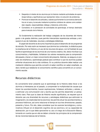 Programas de estudio 2011 / Guía para el Maestro
                                                                      Secundaria / Historia

    •	 Despertar el interés de los alumnos por la historia mediante actividades de apren-
        dizaje lúdicas y significativas que representen retos o la solución de problemas.
    •	 Promover el desarrollo de actitudes y valores que fomenten la convivencia democrá-
        tica en el aula y la escuela mediante la práctica cotidiana de valores como solidari-
        dad, respeto, responsabilidad, diálogo y tolerancia, entre otros.
    •	 Considerar, en la planeación de actividades de aprendizaje, el tiempo destinado
        para el estudio de la Historia.


    Es fundamental la realización del trabajo colegiado de los docentes del mismo
grado o de grados distintos, pues permite intercambiar experiencias exitosas y enri-
quecer el uso de materiales, recursos y estrategias didácticas.
    El papel del docente es de suma importancia para el desarrollo de los programas
de estudio. Por esta razón es necesario que domine los contenidos, la didáctica para
la enseñanza de la Historia y el uso de los recursos de apoyo, con la finalidad de que
facilite el aprendizaje de los alumnos de una manera creativa. Así, éstos movilizan sus
conocimientos y habilidades, fortalecen los valores necesarios para la comprensión
del pasado y tienen un mejor conocimiento del presente. Además, se asegura un pro-              19
ceso de enseñanza y aprendizaje gradual para contribuir a que los alumnos puedan
enfrentar situaciones de la vida cotidiana. En su práctica docente debe realizar una
mediación didáctica que permita convertir el saber científico en saber enseñado, es
decir, tendrá que reelaborar el conocimiento científico para convertirlo en un conoci-
miento escolar.



Recursos didácticos

Es conveniente tener presente que el aprendizaje de la Historia debe llevar a los
alumnos a interesarse por el pasado, a comprender la multiplicidad de causas que
tienen los acontecimientos, buscar explicaciones, fortalecer actitudes y valores, y
a estimular una comunicación oral y escrita que les permita desarrollar un pensa-
miento claro. Para que la clase de Historia resulte significativa, se requiere que el
docente use una diversidad de recursos y estrategias didácticas que estimulen la
imaginación y la creatividad de los alumnos; les permita situar los acontecimientos y
procesos históricos, así como relacionar el tiempo en sus tres dimensiones: pasado,
presente y futuro. Por ello, debe considerar que los avances tecnológicos y comu-
nicativos influyen en el desarrollo cognitivo de sus alumnos y en su capacidad de
abstracción, por lo que debe aprovechar su uso a lo largo de la Educación Básica,
tomando en cuenta que en ella se deben cimentar los principios de la comprensión
de las nociones básicas de la historia.
 
