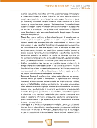 Programas de estudio 2011 / Guía para el Maestro
                                                                Secundaria / Historia

   diversos protagonistas mediante la entrevista. Estos materiales permiten ampliar
   el conocimiento histórico al proveer información que forma parte de la memoria
   colectiva que no se incluye en los textos impresos, recupera elementos de la pro-
   pia identidad y comprende la historia desde un enfoque intercultural, al valorar
   maneras de pensar de diversas personas y distintas culturas. El uso del testimonio
   es conveniente para obtener información familiar, comunitaria o de diversos temas
   del siglo XX y de la actualidad. En la recuperación de los testimonios es importante
   que el docente apoye a los alumnos en la elaboración de guiones y en el procesa-
   miento de la información.
•	 Mapas. Este recurso contribuye al desarrollo de la noción de espacio, pues me-
   diante su lectura, interpretación y elaboración se obtiene y organiza la información
   histórica, se describen relaciones espaciales y se comprende por qué un suceso
   se produce en un lugar específico. También permite visualizar, de manera sintética,
   los cambios que se han dado en el espacio. El uso de los mapas actuales, com-
   plementado con la información que proporcionan los atlas históricos o croquis de
   épocas pasadas, representa un recurso importante porque facilita a los alumnos
   visualizar los escenarios de la historia. Al trabajar con mapas es importante que      21
   los alumnos se planteen preguntas como: ¿dónde ocurrió?, ¿qué características
   tenía?, ¿qué factores naturales o sociales influyeron para que sucediera ahí?
•	 Gráficas y estadísticas. Son recursos que posibilitan trabajar con la noción de
   tiempo histórico mediante la observación de los cambios cuantitativos y cualita-
   tivos de distintos sucesos y procesos relacionados con la población o la economía
   de una sociedad, entre otros. Tanto el docente como el alumno podrán aprovechar
   los avances tecnológicos para interpretarlas o elaborarlas.
•	 Esquemas. Su uso en la enseñanza de la Historia resulta útil porque son represen-
   taciones gráficas que facilitan la comprensión o la expresión de ideas complejas;
   resaltan los acontecimientos y las relaciones de una época o proceso histórico;
   promueven la habilidad de sintetizar acontecimientos y procesos; además, sirven
   como referente de evaluación porque muestran el conocimiento de los alumnos
   sobre un tema o acontecimiento. Es conveniente que el docente tenga en cuenta la
   diversidad de esquemas que los alumnos pueden utilizar para clasificar y organizar
   la información, como los mapas conceptuales y los cuadros comparativos, entre
   otros. Al presentar la información en esquemas, los alumnos van organizando y
   jerarquizando sus ideas, lo que les facilita explicar con mayor claridad un aconte-
   cimiento o proceso histórico.
•	 Tecnologías de la información y la comunicación (TIC). Constituyen una alterna-
   tiva para el conocimiento histórico y son herramientas que desarrollan habilidades
   relacionadas con el manejo de información. Ofrecen una variedad de recursos para
   la clase de Historia, como videos, canales de TV especializados, paquetes compu-
 