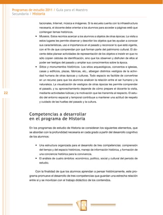 Programas de estudio 2011 / Guía para el Maestro
     Secundaria / Historia

                        tacionales, Internet, música e imágenes. Si la escuela cuenta con la infraestructura
                        necesaria, el docente debe orientar a los alumnos para acceder a páginas web que
                        contengan temas históricos.
                    •	 Museos. Estos recintos acercan a los alumnos a objetos de otras épocas. La visita a
                        estos lugares les permite observar y describir los objetos que les ayudan a conocer
                        sus características, uso e importancia en el pasado y reconocer lo que está vigente,
                        con el fin de que comprendan por qué forman parte del patrimonio cultural. El do-
                        cente debe planear actividades de representación de los objetos e insistir en que no
                        sólo copien cédulas de identificación, sino que los observen y disfruten de ellos al
                        poder ser testigos del pasado y ampliar sus conocimientos sobre la época.
                    •	 Sitios y monumentos históricos. Los sitios arqueológicos, conventos e iglesias,
                        casas y edificios, plazas, fábricas, etc., albergan distintos vestigios de la activi-
                        dad humana de otras épocas y culturas. Todo espacio es factible de convertirse
                        en un recurso para que los alumnos analicen la relación entre el ser humano y la
                        naturaleza. La visualización de vestigios de otras épocas les permite comprender
                        el pasado, y su aprovechamiento depende de cómo prepare el docente la visita,
22                      mediante actividades lúdicas y la motivación que les transmita al respecto. El estu-
                        dio del entorno espacial y temporal contribuye a mantener una actitud de respeto
                        y cuidado de las huellas del pasado y la cultura.



                Competencias a desarrollar
                en el programa de Historia

                En los programas de estudio de Historia se consideran los siguientes elementos, que
                se abordan con la profundidad necesaria en cada grado a partir del desarrollo cognitivo
                de los alumnos:


                    •	 Una estructura organizada para el desarrollo de tres competencias: comprensión
                        del tiempo y del espacio históricos, manejo de información histórica, y formación de
                        una conciencia histórica para la convivencia.
                    •	 El análisis de cuatro ámbitos: económico, político, social y cultural del periodo de
                        estudio.


                    Con la finalidad de que los alumnos aprendan a pensar históricamente, este pro-
                grama promueve el desarrollo de tres competencias que guardan una estrecha relación
                entre sí y se movilizan con el trabajo didáctico de los contenidos.
 