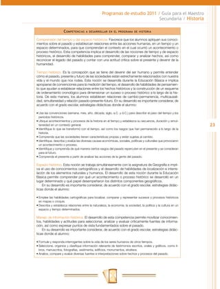 Programas de estudio 2011 / Guía para el Maestro
                                                                              Secundaria / Historia

                     C ompetencias     a desarrollar en el programa de historia


Comprensión del tiempo y del espacio históricos. Favorece que los alumnos apliquen sus conoci-
mientos sobre el pasado y establezcan relaciones entre las acciones humanas, en un tiempo y un
espacio determinados, para que comprendan el contexto en el cual ocurrió un acontecimiento o
proceso histórico. Esta competencia implica el desarrollo de las nociones de tiempo y de espacio
históricos, el desarrollo de habilidades para comprender, comparar y analizar hechos, así como
reconocer el legado del pasado y contar con una actitud crítica sobre el presente y devenir de la
humanidad.

Tiempo histórico. Es la concepción que se tiene del devenir del ser humano y permite entender
cómo el pasado, presente y futuro de las sociedades están estrechamente relacionados con nuestra
vida y el mundo que nos rodea. Esta noción se desarrolla durante la Educación Básica e implica
apropiarse de convenciones para la medición del tiempo, el desarrollo de habilidades de pensamien-
to que ayudan a establecer relaciones entre los hechos históricos y la construcción de un esquema
de ordenamiento cronológico para dimensionar un suceso o proceso histórico a lo largo de la his-
toria. De esta manera, los alumnos establecen relaciones de cambio-permanencia, multicausali-
dad, simultaneidad y relación pasado-presente-futuro. En su desarrollo es importante considerar, de
acuerdo con el grado escolar, estrategias didácticas donde el alumno:

•	Use las convenciones (semana, mes, año, década, siglo, a.C. y d.C.) para describir el paso del tiempo y los
  periodos históricos.
•	Ubique acontecimientos y procesos de la historia en el tiempo y establezca su secuencia, duración y simul-
  taneidad en un contexto general.                                                                                 23
•	Identifique lo que se transformó con el tiempo, así como los rasgos que han permanecido a lo largo de la
  historia.
•	Comprenda que las sociedades tienen características propias y están sujetas al cambio.
•	Identifique, describa y evalúe las diversas causas económicas, sociales, políticas y culturales que provocaron
  un acontecimiento o proceso.
•	Identifique y comprenda de qué manera ciertos rasgos del pasado repercuten en el presente y se consideran
  para el futuro.
•	Comprenda el presente a partir de analizar las acciones de la gente del pasado.

Espacio histórico. Esta noción se trabaja simultáneamente con la asignatura de Geografía e impli-
ca el uso de conocimientos cartográficos y el desarrollo de habilidades de localización e interre-
lación de los elementos naturales y humanos. El desarrollo de esta noción durante la Educación
Básica permite comprender por qué un acontecimiento o proceso histórico se desarrolló en un
lugar determinado y qué papel desempeñaron los distintos componentes geográficos.
    En su desarrollo es importante considerar, de acuerdo con el grado escolar, estrategias didác-
ticas donde el alumno:

•	Emplee las habilidades cartográficas para localizar, comparar y representar sucesos y procesos históricos
  en mapas o croquis.
•	Describa y establezca relaciones entre la naturaleza, la economía, la sociedad, la política y la cultura en un
  espacio y tiempo determinados.

Manejo de información histórica. El desarrollo de esta competencia permite movilizar conocimien-
tos, habilidades y actitudes para seleccionar, analizar y evaluar críticamente fuentes de informa-
ción, así como expresar puntos de vista fundamentados sobre el pasado.
    En su desarrollo es importante considerar, de acuerdo con el grado escolar, estrategias didác-
ticas donde el alumno:

•	Formule y responda interrogantes sobre la vida de los seres humanos de otros tiempos.
•	Seleccione, organice y clasifique información relevante de testimonios escritos, orales y gráficos, como li-
  bros, manuscritos, fotografías, vestimenta, edificios, monumentos, etcétera.
•	Analice, compare y evalúe diversas fuentes e interpretaciones sobre hechos y procesos del pasado.
 