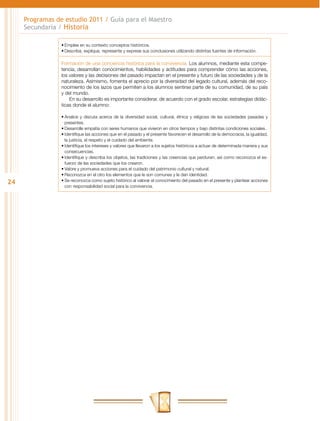 Programas de estudio 2011 / Guía para el Maestro
     Secundaria / Historia

                 •	Emplee en su contexto conceptos históricos.
                 •	Describa, explique, represente y exprese sus conclusiones utilizando distintas fuentes de información.

                 Formación de una conciencia histórica para la convivencia. Los alumnos, mediante esta compe-
                 tencia, desarrollan conocimientos, habilidades y actitudes para comprender cómo las acciones,
                 los valores y las decisiones del pasado impactan en el presente y futuro de las sociedades y de la
                 naturaleza. Asimismo, fomenta el aprecio por la diversidad del legado cultural, además del reco-
                 nocimiento de los lazos que permiten a los alumnos sentirse parte de su comunidad, de su país
                 y del mundo.
                     En su desarrollo es importante considerar, de acuerdo con el grado escolar, estrategias didác-
                 ticas donde el alumno:

                 •	Analice y discuta acerca de la diversidad social, cultural, étnica y religiosa de las sociedades pasadas y
                   presentes.
                 •	Desarrolle empatía con seres humanos que vivieron en otros tiempos y bajo distintas condiciones sociales.
                 •	Identifique las acciones que en el pasado y el presente favorecen el desarrollo de la democracia, la igualdad,
                   la justicia, el respeto y el cuidado del ambiente.
                 •	Identifique los intereses y valores que llevaron a los sujetos históricos a actuar de determinada manera y sus
                   consecuencias.
                 •	Identifique y describa los objetos, las tradiciones y las creencias que perduran, así como reconozca el es-
                   fuerzo de las sociedades que los crearon.
                 •	Valore y promueva acciones para el cuidado del patrimonio cultural y natural.
                 •	Reconozca en el otro los elementos que le son comunes y le dan identidad.
24               •	Se reconozca como sujeto histórico al valorar el conocimiento del pasado en el presente y plantear acciones
                   con responsabilidad social para la convivencia.
 