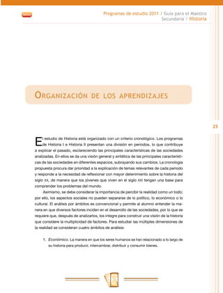 Programas de estudio 2011 / Guía para el Maestro
                                                                      Secundaria / Historia




O rganización                      de los aprendizajes



                                                                                              25


E   l estudio de Historia está organizado con un criterio cronológico. Los programas
    de Historia I e Historia II presentan una división en periodos, lo que contribuye
a explicar el pasado, esclareciendo las principales características de las sociedades
analizadas. En ellos se da una visión general y sintética de las principales característi-
cas de las sociedades en diferentes espacios, subrayando sus cambios. La cronología
propuesta procura dar prioridad a la explicación de temas relevantes de cada periodo
y responde a la necesidad de reflexionar con mayor detenimiento sobre la historia del
siglo XX, de manera que los jóvenes que viven en el siglo XXI tengan una base para
comprender los problemas del mundo.
    Asimismo, se debe considerar la importancia de percibir la realidad como un todo;
por ello, los aspectos sociales no pueden separarse de lo político, lo económico o lo
cultural. El análisis por ámbitos es convencional y permite al alumno entender la ma-
nera en que diversos factores inciden en el desarrollo de las sociedades, por lo que se
requiere que, después de analizarlos, los integre para construir una visión de la historia
que considere la multiplicidad de factores. Para estudiar las múltiples dimensiones de
la realidad se consideran cuatro ámbitos de análisis:


    1.	 Económico. La manera en que los seres humanos se han relacionado a lo largo de
        su historia para producir, intercambiar, distribuir y consumir bienes.
 