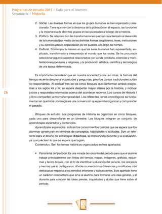 Programas de estudio 2011 / Guía para el Maestro
     Secundaria / Historia

                    2.	 Social. Las diversas formas en que los grupos humanos se han organizado y rela-
                        cionado. Tiene que ver con la dinámica de la población en el espacio, las funciones
                        y la importancia de distintos grupos en las sociedades a lo largo de la historia.
                    3.	 Político. Se relaciona con las transformaciones que han caracterizado el desarrollo
                        de la humanidad por medio de las distintas formas de gobierno, leyes, instituciones
                        y su ejercicio para la organización de los pueblos a lo largo del tiempo.
                    4.	 Cultural. Contempla la manera en que los seres humanos han representado, ex-
                        plicado, transformado e interpretado el mundo que los rodea. Se ha procurado
                        seleccionar algunos aspectos relacionados con la vida cotidiana, creencias y mani-
                        festaciones populares y religiosas, y la producción artística, científica y tecnológica
                        de una época determinada.


                    Es importante considerar que en nuestra sociedad, como en otras, la historia del
                tiempo reciente despierta inquietudes y preguntas, pero los cursos tradicionales solían
                no responderlas. Al dedicar tres de los cinco bloques que conforman ambos progra-
                mas a los siglos XIX y XX, se espera despertar mayor interés por la historia, y motivar
26              juicios y respuestas informadas acerca del acontecer reciente. Los cursos de Historia I
                y II no comparten la misma temporalidad. Los diferentes cortes cronológicos se funda-
                mentan en que toda cronología es una convención que permite organizar y comprender
                el pasado.


                    Bloques de estudio. Los programas de Historia se organizan en cinco bloques,
                cada uno para desarrollarse en un bimestre. Los bloques integran un conjunto de
                aprendizajes esperados y contenidos.
                    Aprendizajes esperados. Indican los conocimientos básicos que se espera que los
                alumnos construyan en términos de conceptos, habilidades y actitudes. Son un refe-
                rente para el diseño de estrategias didácticas, la intervención docente y la evaluación,
                ya que precisan lo que se espera que logren.
                    Contenidos. Son los temas históricos organizados en tres apartados:


                    •	 Panorama del periodo. Es una mirada de conjunto del periodo para que el alumno
                        trabaje principalmente con líneas del tiempo, mapas, imágenes, gráficas, esque-
                        mas y textos breves, con el fin de identificar la duración del periodo, los procesos
                        y hechos que lo configuraron, dónde ocurrieron y las diferencias y similitudes más
                        destacadas respecto a los periodos anteriores y subsecuentes. Este apartado tiene
                        un carácter introductorio que sirve al alumno para formarse una idea general, y al
                        docente para conocer las ideas previas, inquietudes y dudas que tiene sobre el
                        periodo.
 