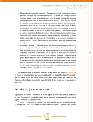 Programas de estudio 2011 / Guía para el Maestro
                                                                      Secundaria / Historia

     •	 Temas para comprender el periodo. Su propósito es que los alumnos analicen
        procesos históricos. Se inicia con una pregunta y se aborda con temas y subtemas
        referidos a algunos de los procesos más importantes del periodo. La pregunta,
        además de servir como un detonador, permite al docente y a los alumnos articular
        los distintos temas y subtemas, ya que su respuesta requiere de relacionarlos y
        sintetizarlos. Para trabajar cada uno de los temas es necesario hacerlo en forma
        articulada con los subtemas, ya que proporcionan los elementos para construir el
        contexto del periodo de estudio. Se sugiere que el docente y los alumnos busquen
        y analicen testimonios históricos, realicen actividades de representación, juegos
        de simulación o solución de problemas. Debe favorecerse el desarrollo de habili-
        dades relacionadas con el manejo de información y de las nociones temporales de
        multicausalidad, cambio, permanencia y simultaneidad, así como la recuperación
        del legado.
     •	 Temas para analizar y reflexionar. Es un apartado flexible que despierta el interés
        del alumno por el pasado con el tratamiento de temáticas relacionadas con la cul-
        tura, la vida cotidiana o los retos que las sociedades humanas han enfrentado a lo
        largo de la historia. De los dos temas que se sugieren se debe elegir uno, o incluso     27
        ajustar o proponer otro, atendiendo las inquietudes, intereses y necesidades del
        grupo. Estas temáticas deben abordarse desde una perspectiva histórica con el
        fin de desarrollar las nociones temporales de cambio y permanencia, y la relación
        pasado-presente-futuro, así como el desarrollo de habilidades para el manejo de
        la información y la valoración del acontecer de la humanidad en aspectos que han
        impactado la vida cotidiana de las sociedades.


     Excepcionalmente, en Historia I, bloque I, se encuentra el apartado Antecedentes,
en el que se pretende hacer una breve recapitulación de los aportes de la Antigüedad y
la Edad Media, temas que fueron revisados en sexto de primaria y que permitirán que
el alumno retome bases importantes para el análisis de los temas que se abordarán en
este grado.



Descripción general del curso

El programa de Historia I cubre más de cuatro siglos, durante los cuales se produjo un
proceso de integración mundial irreversible que comenzó con la expansión europea del
siglo XVI hasta las décadas recientes.
     El primer bloque toma en cuenta como antecedentes las aportaciones culturales
de la Antigüedad y la Edad Media para continuar con el siglo XVI y llegar al inicio del XVIII.
 