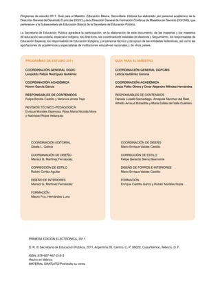 Programas de estudio 2011. Guía para el Maestro. Educación Básica. Secundaria. Historia fue elaborado por personal académico de la
Dirección General de Desarrollo Curricular (DGDC) y de la Dirección General de Formación Continua de Maestros en Servicio (DGFCMS), que
pertenecen a la Subsecretaría de Educación Básica de la Secretaría de Educación Pública.

La Secretaría de Educación Pública agradece la participación, en la elaboración de este documento, de las maestras y los maestros
de educación secundaria, especial e indígena, los directivos, los coordinadores estatales de Asesoría y Seguimiento, los responsables de
Educación Especial, los responsables de Educación Indígena, y el personal técnico y de apoyo de las entidades federativas, así como las
aportaciones de académicos y especialistas de instituciones educativas nacionales y de otros países.




    PROGRAMAS DE ESTUDIO 2011                                            GUÍA PARA EL MAESTRO


   Coordinación general DGDC                                             Coordinación general DGFCMS
   Leopoldo Felipe Rodríguez Gutiérrez                                   Leticia Gutiérrez Corona

   Coordinación académica                                                Coordinación académica
   Noemí García García                                                   Jesús Pólito Olvera y Omar Alejandro Méndez Hernández

   Responsables de contenidos                                            RESPONSABLES DE CONTENIDOS
   Felipe Bonilla Castillo y Verónica Arista Trejo                       Daniela Luiselli Garciadiego, Amapola Sánchez del Real,
                                                                         Alfredo Arnaud Bobadilla y María Estela del Valle Guerrero
   REVISIÓN TÉCNICO-PEDAGÓGICA
   Enrique Morales Espinosa, Rosa María Nicolás Mora
   y Natividad Rojas Velázquez




        Coordinación editorial                                                COORDINACIÓN DE DISEÑO
        Gisela L. Galicia                                                     Mario Enrique Valdes Castillo

        COORDINACIÓN DE DISEÑO                                                CORRECCIÓN DE ESTILO
        Marisol G. Martínez Fernández                                         Felipe Gerardo Sierra Beamonte

        CORRECCIÓN DE ESTILO                                                  DISEÑO DE FORROS E INTERIORES
        Rubén Cortez Aguilar                                                  Mario Enrique Valdes Castillo

        DISEÑO DE INTERIORES                                                  FORMACIÓN
        Marisol G. Martínez Fernández                                         Enrique Castillo Garza y Rubén Morales Rojas

        FORMACIÓN
        Mauro Fco. Hernández Luna




      PRIMERA edición ELECTRÓNICA, 2011

      D. R. © Secretaría de Educación Pública, 2011, Argentina 28, Centro, C. P. 06020, Cuauhtémoc, México, D. F.

      ISBN: 978-607-467-218-3
      Hecho en México
      MATERIAL GRATUITO/Prohibida su venta
 