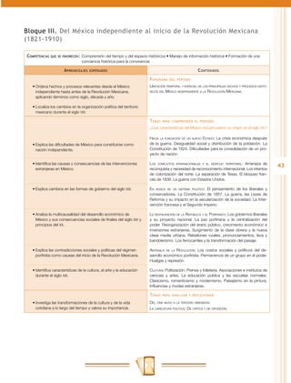 Bloque III. Del México independiente al inicio de la Revolución Mexicana
(1821-1910)

Competencias   que se favorecen:	 Comprensión  del tiempo y del espacio históricos • Manejo de información histórica • Formación de una
                                 conciencia histórica para la convivencia

                      A prendizajes   esperados                                                        C ontenidos
                                                                        P anorama   del periodo

   •	Ordena hechos y procesos relevantes desde el México                Ubicación temporal y espacial de los principales hechos y procesos histó-
     independiente hasta antes de la Revolución Mexicana,               ricos del México independiente a la Revolución Mexicana.

     aplicando términos como siglo, década y año.

   •	Localiza los cambios en la organización política del territorio
     mexicano durante el siglo XIX.

                                                                        T emas   para comprender el periodo

                                                                        ¿Qué características del México actual tuvieron su origen en el siglo XIX?

                                                                        Hacia la fundación de un nuevo Estado: La crisis económica después
   •	Explica las dificultades de México para constituirse como          de la guerra. Desigualdad social y distribución de la población. La
     nación independiente.                                              Constitución de 1824. Dificultades para la consolidación de un pro-
                                                                        yecto de nación.

   •	Identifica las causas y consecuencias de las intervenciones        Los conflictos internacionales y el despojo territorial: Amenaza de
     extranjeras en México.                                             reconquista y necesidad de reconocimiento internacional. Los intentos
                                                                                                                                                     43
                                                                        de colonización del norte. La separación de Texas. El bloqueo fran-
                                                                        cés de 1838. La guerra con Estados Unidos.

   •	Explica cambios en las formas de gobierno del siglo XIX.           En busca de un sistema político: El pensamiento de los liberales y
                                                                        conservadores. La Constitución de 1857. La guerra, las Leyes de
                                                                        Reforma y su impacto en la secularización de la sociedad. La Inter-
                                                                        vención francesa y el Segundo Imperio.

   •	Analiza la multicausalidad del desarrollo económico de             La restauración de la República y el Porfiriato: Los gobiernos liberales
     México y sus consecuencias sociales de finales del siglo XIX y     y su proyecto nacional. La paz porfiriana y la centralización del
     principios del XX.                                                 poder. Reorganización del erario público, crecimiento económico e
                                                                        inversiones extranjeras. Surgimiento de la clase obrera y la nueva
                                                                        clase media urbana. Rebeliones rurales, pronunciamientos, leva y
                                                                        bandolerismo. Los ferrocarriles y la transformación del paisaje.

   •	Explica las contradicciones sociales y políticas del régimen       Antesala de la Revolución: Los costos sociales y políticos del de-
     porfirista como causas del inicio de la Revolución Mexicana.       sarrollo económico porfirista. Permanencia de un grupo en el poder.
                                                                        Huelgas y represión.

   •	Identifica características de la cultura, el arte y la educación   Cultura: Politización: Prensa y folletería. Asociaciones e institutos de
     durante el siglo XIX.                                              ciencias y artes. La educación pública y las escuelas normales.
                                                                        Clasicismo, romanticismo y modernismo. Paisajismo en la pintura.
                                                                        Influencias y modas extranjeras.

                                                                        T emas   para analizar y reflexionar

   •	Investiga las transformaciones de la cultura y de la vida          Del cine mudo a la tercera dimensión.
     cotidiana a lo largo del tiempo y valora su importancia.           La caricatura política: De crítica y de oposición.
 