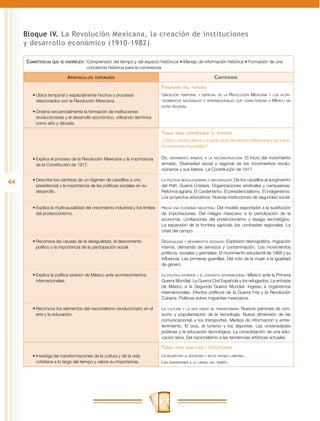 Bloque IV. La Revolución Mexicana, la creación de instituciones
     y desarrollo económico (1910-1982)

     Competencias   que se favorecen:	 Comprensión  del tiempo y del espacio históricos • Manejo de información histórica • Formación de una
                                      conciencia histórica para la convivencia

                           A prendizajes   esperados                                                          C ontenidos
                                                                                P anorama    del periodo

        •	Ubica temporal y espacialmente hechos y procesos                      Ubicación   temporal y espacial de la   Revolución Mexicana   y los acon-

          relacionados con la Revolución Mexicana.                              tecimientos nacionales e internacionales que caracterizan a    México   en
                                                                                estas décadas.
        •	Ordena secuencialmente la formación de instituciones
          revolucionarias y el desarrollo económico, utilizando términos
          como año y década.

                                                                                T emas   para comprender el periodo

                                                                                ¿Cómo cambió México a partir de la Revolución Mexicana y las trans-
                                                                                formaciones mundiales?

        •	Explica el proceso de la Revolución Mexicana y la importancia         Del movimiento armado a la reconstrucción: El inicio del movimiento
          de la Constitución de 1917.                                           armado. Diversidad social y regional de los movimientos revolu-
                                                                                cionarios y sus líderes. La Constitución de 1917.

        •	Describe los cambios de un régimen de caudillos a uno                 La política revolucionaria y nacionalista: De los caudillos al surgimiento
44        presidencial y la importancia de las políticas sociales en su         del PNR. Guerra Cristera. Organizaciones sindicales y campesinas.
          desarrollo.                                                           Reforma agraria. El Cardenismo. El presidencialismo. El indigenismo.
                                                                                Los proyectos educativos. Nuevas instituciones de seguridad social.

        •	Explica la multicausalidad del crecimiento industrial y los límites   Hacia una economía industrial: Del modelo exportador a la sustitución
          del proteccionismo.                                                   de importaciones. Del milagro mexicano a la petrolización de la
                                                                                economía. Limitaciones del proteccionismo y rezago tecnológico.
                                                                                La expansión de la frontera agrícola, los contrastes regionales. La
                                                                                crisis del campo.

        •	Reconoce las causas de la desigualdad, el descontento                 Desigualdad y movimientos sociales: Explosión demográfica, migración
          político y la importancia de la participación social.                 interna, demanda de servicios y contaminación. Los movimientos
                                                                                políticos, sociales y gremiales. El movimiento estudiantil de 1968 y su
                                                                                influencia. Las primeras guerrillas. Del voto de la mujer a la igualdad
                                                                                de género.

        •	Explica la política exterior de México ante acontecimientos           La política exterior y el contexto internacional: México ante la Primera
          internacionales.                                                      Guerra Mundial. La Guerra Civil Española y los refugiados. La entrada
                                                                                de México a la Segunda Guerra Mundial. Ingreso a organismos
                                                                                internacionales. Efectos políticos de la Guerra Fría y la Revolución
                                                                                Cubana. Políticas sobre migrantes mexicanos.

        •	Reconoce los elementos del nacionalismo revolucionario en el          La cultura y la vida diaria se transforman: Nuevos patrones de con-
          arte y la educación.                                                  sumo y popularización de la tecnología. Nueva dimensión de las
                                                                                comunicaciones y los transportes. Medios de información y entre-
                                                                                tenimiento. El ocio, el turismo y los deportes. Las universidades
                                                                                públicas y la educación tecnológica. La consolidación de una edu-
                                                                                cación laica. Del nacionalismo a las tendencias artísticas actuales.

                                                                                T emas   para analizar y reflexionar

        •	Investiga las transformaciones de la cultura y de la vida             La mujer en la sociedad y en el mundo laboral.
          cotidiana a lo largo del tiempo y valora su importancia.              Las diversiones a lo largo del tiempo.
 