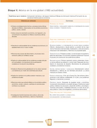 Bloque V. México en la era global (1982-actualidad)

Competencias   que se favorecen:	 Comprensión  del tiempo y del espacio históricos • Manejo de información histórica • Formación de una
                                 conciencia histórica para la convivencia

                      A prendizajes   esperados                                                      C ontenidos
                                                                        P anorama   del periodo

   •	Ordena cronológicamente hechos y procesos de las últimas           Ubicar temporal y espacialmente cambios en la conformación de un nuevo
     décadas de México, relacionados con los ámbitos económico,         modelo económico y transición política.

     político, social y cultural.

   •	Ubica zonas de crecimiento económico, de migración y de
     concentración de población en México durante las últimas
     décadas.

                                                                        T emas   para comprender el periodo

                                                                        ¿Cuáles son los principales retos de México y qué podemos hacer?

   •	Describe la multicausalidad de los problemas económicos y el       Situación económica y la conformación de un nuevo modelo económico:
     establecimiento de un nuevo modelo.                                Inflación, devaluaciones y deuda externa. La presión de los orga-
                                                                        nismos financieros internacionales. Estatización y venta de la banca.
                                                                        Instauración del neoliberalismo. Reformas a la propiedad ejidal.

   •	Reconoce las causas del descontento y el proceso de la             Transición política: Protestas sociales. Los tecnócratas en el gobierno.
     transición política en el México actual.                           Reformas electorales. El movimiento zapatista de liberación nacional.      45
                                                                        El proceso de construcción de la alternancia política.

   •	Explica la multicausalidad de los problemas sociales del país      Realidades sociales: Pobreza, expansión urbana y desempleo. Impac-
     en la actualidad, y la importancia de la participación             to de las políticas de población y control natal. Respuesta de la po-
     ciudadana en la solución de problemas.                             blación en situaciones de desastre. Movimientos de participación
                                                                        ciudadana y de derechos humanos.

   •	Analiza la influencia de la globalización en la cultura nacional   Cultura, identidad nacional y globalización: Estandarización cultural.
     y la resistencia por medio de la identidad pluricultural.          Globalización y defensa de una identidad pluricultural. La cultura
                                                                        mexicana en Estados Unidos.

   •	Explica los cambios en la política exterior mexicana y sus         Contexto internacional: El fin de la Guerra Fría. Del activismo latino-
     problemas actuales.                                                americano a las políticas multilaterales. El TLCAN y sus problemas:
                                                                        Migración e intercambio comercial.

   •	Reconoce retos que enfrenta México en los ámbitos político,        Principales desafíos: Búsqueda de igualdad social y económica.
     económico, social y cultural, y participa en acciones para         Conservación del ambiente y el cuidado del agua. Cobertura en salud
     contribuir a su solución.                                          pública. Calidad en la educación y desarrollo científico y tecnológico.
                                                                        Transición democrática, credibilidad electoral y el costo de los par-
                                                                        tidos políticos. Cultura de la legalidad y convivencia democrática.

                                                                        T emas   para analizar y reflexionar

   •	Investiga las transformaciones de la cultura y de la vida          Del corrido revolucionario a la música actual.
     cotidiana a lo largo del tiempo y valora su importancia.           Los adolescentes y las redes sociales.
 