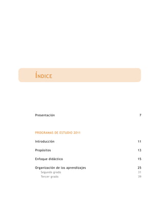 Í ndice




Presentación                        7




PROGRAMAS DE ESTUDIO 2011

Introducción                       11

Propósitos                         13

Enfoque didáctico                  15

Organización de los aprendizajes   25
   Segundo grado                   31
   Tercer grado                    39
 