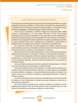 Programas de estudio 2011 / Guía para el Maestro
                                                                  Secundaria / Historia

                                                                                  INTRODUCCIÓN




                 A las maestras y los maestros de México:
Para la Subsecretaría de Educación Básica de la Secretaría de Educación Pública es un gusto
presentarles la Guía para el Maestro, una herramienta innovadora de acompañamiento en
la implementación de la Reforma Integral de la Educación Básica. Su finalidad es ofrecer
orientaciones pedagógicas y didácticas que guíen la labor del docente en el aula.
     Como es de su conocimiento, la Reforma Integral de la Educación Básica (RIEB)
concluye su generalización en el ciclo escolar 2011-2012, en este mismo periodo
comenzamos una nueva fase de consolidación. Como toda reforma se ha transitado de un
periodo de innovación y prueba a otro de consolidación y mejora continua. En esta fase se
introducen en los programas de estudio estándares curriculares y aprendizajes esperados,
los cuales implicarán nuevos retos y desafíos para el profesorado; la Subsecretaría ha
diseñado diversas estrategias que les brindarán herramientas y acompañamiento.
                                                                                                 51
     En la puesta en marcha de los nuevos programas de estudio, ustedes son parte
fundamental para concretar sus resultados a través de la valoración acerca de la relevancia
de la práctica docente, centrada en el aprendizaje de sus alumnos.
     Este documento forma parte del acompañamiento, al ofrecer información y propuestas
específicas que contribuyan a comprender el enfoque y los propósitos de esta Reforma.
     El contenido está organizado en diferentes apartados que explican la orientación de
las asignaturas, la importancia y función de los estándares por periodos, y su vinculación
con los aprendizajes esperados, todos ellos elementos sustantivos en la articulación de
la Educación Básica.
     Las Guías presentan explicaciones sobre la organización del aprendizaje, con énfasis
en el diseño de ambientes de aprendizaje y la gestión del aula.
     Como parte fundamental de la acción educativa en el desarrollo de competencias se
consideran los procesos de planificación y evaluación, los cuales requieren ser trabajados
de manera sistémica e integrada. La evaluación desde esta perspectiva contribuye a una
mejora continua de los procesos de enseñanza y aprendizaje atendiendo a criterios de
inclusión y equidad.
     En el último apartado se ofrecen situaciones de aprendizaje que constituyen opciones
de trabajo en el aula. Representan un ejemplo que puede enriquecerse a partir de sus
conocimientos y experiencia.
     Estas Guías presentan propuestas que orientan el trabajo de vinculación con otras
asignaturas para abordar temas de interés prioritario para la sociedad actual, así como
fuentes de información que contribuyan a ampliar sus conocimientos.
 