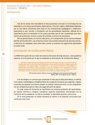 Programas de estudio 2011 / Guía para el Maestro
     Secundaria / Historia

     INTRODUCCIÓN




                 Uno de los temas más innovadores en esta propuesta curricular es la introducción de
            estándares curriculares para Español, Matemáticas, Ciencias, Inglés y Habilidades Digitales
            por lo que habrá referencias para ellos en las orientaciones pedagógicas y didácticas,
            explicando su uso, función y vinculación con los aprendizajes esperados, además de su
            importancia para la evaluación en los cuatro periodos que se han considerado para ello;
            tercero de preescolar, tercero y sexto de primaria y tercero de secundaria.
                 Por las aportaciones a su función educativa y a la comprensión de los nuevos enfoques
            del Plan de Estudios 2011, los invitamos a hacer una revisión exhaustiva de este documento,
            a discutirlo en colegiado, pero ante todo a poner en práctica las sugerencias planteadas
            en estas Guías.


            Articulación de la Educación Básica
52
            La RIEB forma parte de una visión de construcción social de largo alcance, como podemos
            observar en el Acuerdo por el que se establece la Articulación de la Educación Básica:

                   …. Desde la visión de las autoridades educativas federales y locales, en este momento
                  resulta prioritario articular estos esfuerzos en una política pública integral capaz de
                  responder, con oportunidad y pertinencia, a las transformaciones, necesidades y
                  aspiraciones de niñas, niños y jóvenes, y de la sociedad en su conjunto, con una
                  perspectiva abierta durante los próximos 20 años; es decir, con un horizonte hacia
                  2030 que oriente el proyecto educativo de la primera mitad del siglo XXI.
                                  SEP, Acuerdo número 592 por el que se establece la Articulación de la Educación
                                                                      Básica, DOF, 19 de agosto de 2011, México.


                 A fin de integrar un currículo que comprende 12 años para la Educación Básica, se definió
            como opción metodológica el establecimiento de campos de formación que organizan, regulan
            y articulan los espacios curriculares; poseen un carácter interactivo entre sí y son congruentes
            con las competencias para la vida y los rasgos del perfil de egreso.
                 En cada campo de formación se manifiestan los procesos graduales del aprendizaje,
            de manera continua e integral; consideran aspectos importantes relacionados con la
            formación de la ciudadanía, la vida en sociedad, la identidad nacional, entre otros.
                 En el nivel preescolar el campo formativo se refiere a los espacios curriculares que
            conforman este nivel.
 