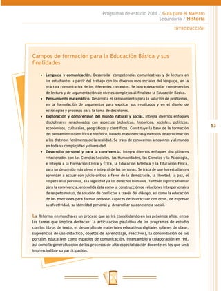 Programas de estudio 2011 / Guía para el Maestro
                                                                    Secundaria / Historia

                                                                                       INTRODUCCIÓN




Campos de formación para la Educación Básica y sus
finalidades

    •	 Lenguaje y comunicación. Desarrolla competencias comunicativas y de lectura en
       los estudiantes a partir del trabajo con los diversos usos sociales del lenguaje, en la
       práctica comunicativa de los diferentes contextos. Se busca desarrollar competencias
       de lectura y de argumentación de niveles complejos al finalizar la Educación Básica.
    •	 	Pensamiento matemático. Desarrolla el razonamiento para la solución de problemas,
       en la formulación de argumentos para explicar sus resultados y en el diseño de
       estrategias y procesos para la toma de decisiones.
    •	 	 xploración y comprensión del mundo natural y social. Integra diversos enfoques
       E
       disciplinares relacionados con aspectos biológicos, históricos, sociales, políticos,
       económicos, culturales, geográficos y científicos. Constituye la base de la formación
                                                                                                      53
       del pensamiento científico e histórico, basado en evidencias y métodos de aproximación
       a los distintos fenómenos de la realidad. Se trata de conocernos a nosotros y al mundo
       en toda su complejidad y diversidad.
    •	 	 esarrollo personal y para la convivencia. Integra diversos enfoques disciplinares
       D
       relacionados con las Ciencias Sociales, las Humanidades, las Ciencias y la Psicología,
       e integra a la Formación Cívica y Ética, la Educación Artística y la Educación Física,
       para un desarrollo más pleno e integral de las personas. Se trata de que los estudiantes
       aprendan a actuar con juicio crítico a favor de la democracia, la libertad, la paz, el
       respeto a las personas, a la legalidad y a los derechos humanos. También significa formar
       para la convivencia, entendida ésta como la construcción de relaciones interpersonales
       de respeto mutuo, de solución de conflictos a través del diálogo, así como la educación
       de las emociones para formar personas capaces de interactuar con otros, de expresar
       su afectividad, su identidad personal y, desarrollar su conciencia social.


La Reforma en marcha es un proceso que se irá consolidando en los próximos años, entre
las tareas que implica destacan: la articulación paulatina de los programas de estudio
con los libros de texto, el desarrollo de materiales educativos digitales (planes de clase,
sugerencias de uso didáctico, objetos de aprendizaje, reactivos), la consolidación de los
portales educativos como espacios de comunicación, intercambio y colaboración en red,
así como la generalización de los procesos de alta especialización docente en los que será
imprescindible su participación.
 