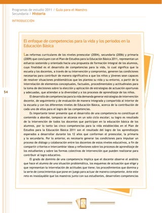 Programas de estudio 2011 / Guía para el Maestro
     Secundaria / Historia

     INTRODUCCIÓN




            El enfoque de competencias para la vida y los periodos en la
            Educación Básica

            Las reformas curriculares de los niveles preescolar (2004), secundaria (2006) y primaria
            (2009) que concluyen con el Plan de Estudios para la Educación Básica 2011, representan un
            esfuerzo sostenido y orientado hacia una propuesta de formación integral de los alumnos,
            cuya finalidad es el desarrollo de competencias para la vida, lo cual significa que la
            escuela y los docentes, a través de su intervención y compromiso, generen las condiciones
            necesarias para contribuir de manera significativa a que los niños y jóvenes sean capaces
            de resolver situaciones problemáticas que les plantea su vida y su entorno, a partir de la
            interrelación de elementos conceptuales, factuales, procedimentales y actitudinales para
            la toma de decisiones sobre la elección y aplicación de estrategias de actuación oportunas
54          y adecuadas, que atiendan a la diversidad y a los procesos de aprendizaje de los niños.
                 El desarrollo de competencias para la vida demanda generar estrategias de intervención
            docente, de seguimiento y de evaluación de manera integrada y compartida al interior de
            la escuela y con los diferentes niveles de Educación Básica, acerca de la contribución de
            cada uno de ellos para el logro de las competencias.
                 Es importante tener presente que el desarrollo de una competencia no constituye el
            contenido a abordar, tampoco se alcanza en un solo ciclo escolar; su logro es resultado
            de la intervención de todos los docentes que participan en la educación básica de los
            alumnos, por lo tanto las cinco competencias para la vida establecidas en el Plan de
            Estudios para la Educación Básica 2011 son el resultado del logro de los aprendizajes
            esperados a desarrollar durante los 12 años que conforman el preescolar, la primaria
            y la secundaria. Por lo anterior, es necesario generar las condiciones para impulsar un
            proceso de diálogo y colaboración entre los docentes de estos niveles educativos, a fin de
            compartir criterios e intercambiar ideas y reflexiones sobre los procesos de aprendizaje de
            los estudiantes y sobre las formas colectivas de intervención que pueden realizarse para
            contribuir al logro educativo.
                 El grado de dominio de una competencia implica que el docente observe el análisis
            que hace el alumno de una situación problemática, los esquemas de actuación que elige y
            que representan la interrelación de actitudes que tiene; los procedimientos que domina y
            la serie de conocimientos que pone en juego para actuar de manera competente. Ante este
            reto es insoslayable que los maestros junto con sus estudiantes, desarrollen competencias
 