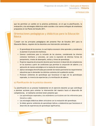 Programas de estudio 2011 / Guía para el Maestro
                                                                    Secundaria / Historia

                                                                                      INTRODUCCIÓN




que les permitan un cambio en la práctica profesional, en el que la planificación, la
evaluación y las estrategias didácticas estén acordes a los nuevos enfoques de enseñanza
propuestos en los Planes de Estudio 2011.


Orientaciones pedagógicas y didácticas para la Educación
Básica

Cumplir  con los principios pedagógicos del presente Plan de Estudios 2011 para la
Educación Básica, requiere de los docentes una intervención centrada en:


     •	 El aprendizaje de los alumnos, lo cual implica reconocer cómo aprenden y considerarlo
        al plantear el proceso de enseñanza.
     •	 Generar condiciones para la inclusión de los alumnos, considerando los diversos              55
        contextos familiares y culturales, así como la expresión de distintas formas de
        pensamiento, niveles de desempeño, estilos y ritmos de aprendizaje.
     •	 Propiciar esquemas de actuación docente para favorecer el desarrollo de competencias
        en los alumnos a partir de condiciones que permitan la conjunción de saberes y su
        aplicación de manera estratégica en la resolución de problemas.
     •	 Aplicar estrategias diversificadas para atender de manera pertinente los requerimientos
        educativos que le demanden los distintos contextos de la población escolar.
     •	 Promover ambientes de aprendizaje que favorezcan el logro de los aprendizajes
        esperados, la vivencia de experiencias y la movilización de saberes


a) Planificación de la práctica docente

La planificación es un proceso fundamental en el ejercicio docente ya que contribuye
a plantear acciones para orientar la intervención del maestro hacia el desarrollo de
competencias, al realizarla conviene tener presente que:
     •	 Los aprendizajes esperados y los estándares curriculares son los referentes para
        llevarla a cabo.
     •	 Las estrategias didácticas deben articularse con la evaluación del aprendizaje.
     •	 Se deben generar ambientes de aprendizaje lúdicos y colaborativos que favorezcan el
        desarrollo de experiencias de aprendizaje significativas.
 