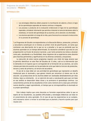 Programas de estudio 2011 / Guía para el Maestro
     Secundaria / Historia

     INTRODUCCIÓN




                •	 Las estrategias didácticas deben propiciar la movilización de saberes y llevar al logro
                   de los aprendizajes esperados de manera continua e integrada.
                •	 Los procesos o productos de la evaluación evidenciarán el logro de los aprendizajes
                   esperados y brindarán información que permita al docente la toma de decisiones sobre la
                   enseñanza, en función del aprendizaje de sus alumnos y de la atención a la diversidad.
                •	 Los alumnos aprenden a lo largo de la vida y para favorecerlo es necesario involucrarlos
                   en su proceso de aprendizaje.


            Los Programas de Estudio correspondientes a la Educación Básica: preescolar, primaria
            y secundaria constituyen en sí mismos un primer nivel de planificación, en tanto que
            contienen una descripción de lo que se va a estudiar y lo que se pretende que los
            alumnos aprendan en un tiempo determinado. Es necesario considerar que esto es una
56          programación curricular de alcance nacional, y por tanto presenta las metas a alcanzar
            como país, atendiendo a su flexibilidad, éstas requieren de su experiencia como docente
            para hacerlas pertinentes y significativas en los diversos contextos y situaciones.
                 La ejecución de estos nuevos programas requiere una visión de largo alcance que
            le permita identificar en este Plan de Estudios de 12 años, cuál es la intervención que
            le demanda en el trayecto que le corresponde de la formación de sus alumnos, así como
            visiones parciales de acuerdo con los periodos de corte que habrá al tercero de preescolar,
            tercero y sexto de primaria y al tercero de secundaria.
                 El eje de la clase debe ser una actividad de aprendizaje que represente un desafío
            intelectual para el alumnado y que genere interés por encontrar al menos una vía de
            solución. Las producciones de los alumnos deben ser analizadas detalladamente por ellos
            mismos, bajo su orientación, en un ejercicio de auto y coevaluación para que con base
            en ese análisis se desarrollen ideas claras y se promueva el aprendizaje continuo. Los
            conocimientos previos de los estudiantes sirven como memoria de la clase para enfrentar
            nuevos desafíos y seguir aprendiendo, al tiempo que se corresponsabiliza al alumnado en
            su propio aprendizaje.


                 Este trabajo implica que como docentes se formulen expectativas sobre lo que se
            espera de los estudiantes, sus posibles dificultades y estrategias didácticas con base en
            el conocimiento de cómo aprenden. En el caso de que las expectativas no se cumplan,
            será necesario volver a revisar la actividad que se planteó y hacerle ajustes para que
            resulte útil.
 