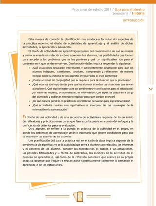 Programas de estudio 2011 / Guía para el Maestro
                                                                     Secundaria / Historia

                                                                                       INTRODUCCIÓN




     Esta manera de concebir la planificación nos conduce a formular dos aspectos de
la práctica docente: el diseño de actividades de aprendizaje y el análisis de dichas
actividades, su aplicación y evaluación.
     El diseño de actividades de aprendizaje requiere del conocimiento de qué se enseña
y cómo se enseña en relación a cómo aprenden los alumnos, las posibilidades que tienen
para acceder a los problemas que se les plantean y qué tan significativos son para el
contexto en el que se desenvuelven. Diseñar actividades implica responder lo siguiente:
    •	 ¿Qué situaciones resultarán interesantes y suficientemente desafiantes para que los
        alumnos indaguen, cuestionen, analicen, comprendan y reflexionen de manera
        integral sobre la esencia de los aspectos involucrados en este contenido?
    •	 ¿Cuál es el nivel de complejidad que se requiere para la situación que se planteará?
    •	 ¿Qué recursos son importantes para que los alumnos atiendan las situaciones que se van
        a proponer? ¿Qué tipo de materiales son pertinentes y significativos para el estudiante?      57
        ¿un material impreso, un audiovisual, un informático?¿Qué aspectos quedarán a cargo
        del alumnado y cuáles es necesario explicar para que puedan avanzar?
    •	 ¿De qué manera pondrán en práctica la movilización de saberes para lograr resultados?
    •	 ¿Qué actividades resultan más significativas al incorporar las las tecnologías de la
        información y la comunicación?


El diseño de una actividad o de una secuencia de actividades requiere del intercambio
de reflexiones y prácticas entre pares que favorezca la puesta en común del enfoque y la
unificación de criterios para su evaluación.
     Otro aspecto, se refiere a la puesta en práctica de la actividad en el grupo, en
donde los ambientes de aprendizaje serán el escenario que genere condiciones para que
se movilicen los saberes de los alumnos.
     Una planificación útil para la práctica real en el salón de clase implica disponer de la
pertinencia y lo significativo de la actividad que se va a plantear con relación a los intereses
y el contexto de los alumnos, conocer las expectativas en cuanto a sus actuaciones,
las posibles dificultades y la forma de superarlas, los alcances de la actividad en el
proceso de aprendizaje, así como de la reflexión constante que realice en su propia
práctica docente que requerirá replantearse continuamente conforme lo demande el
aprendizaje de los estudiantes.
 