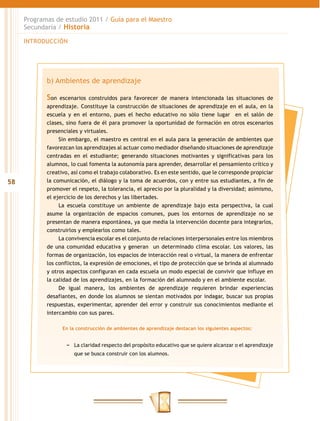 Programas de estudio 2011 / Guía para el Maestro
     Secundaria / Historia

     INTRODUCCIÓN




            b) Ambientes de aprendizaje

            Son   escenarios construidos para favorecer de manera intencionada las situaciones de
            aprendizaje. Constituye la construcción de situaciones de aprendizaje en el aula, en la
            escuela y en el entorno, pues el hecho educativo no sólo tiene lugar en el salón de
            clases, sino fuera de él para promover la oportunidad de formación en otros escenarios
            presenciales y virtuales.
                 Sin embargo, el maestro es central en el aula para la generación de ambientes que
            favorezcan los aprendizajes al actuar como mediador diseñando situaciones de aprendizaje
            centradas en el estudiante; generando situaciones motivantes y significativas para los
            alumnos, lo cual fomenta la autonomía para aprender, desarrollar el pensamiento crítico y
            creativo, así como el trabajo colaborativo. Es en este sentido, que le corresponde propiciar
58          la comunicación, el diálogo y la toma de acuerdos, con y entre sus estudiantes, a fin de
            promover el respeto, la tolerancia, el aprecio por la pluralidad y la diversidad; asimismo,
            el ejercicio de los derechos y las libertades.
                 La escuela constituye un ambiente de aprendizaje bajo esta perspectiva, la cual
            asume la organización de espacios comunes, pues los entornos de aprendizaje no se
            presentan de manera espontánea, ya que media la intervención docente para integrarlos,
            construirlos y emplearlos como tales.
                 La convivencia escolar es el conjunto de relaciones interpersonales entre los miembros
            de una comunidad educativa y generan un determinado clima escolar. Los valores, las
            formas de organización, los espacios de interacción real o virtual, la manera de enfrentar
            los conflictos, la expresión de emociones, el tipo de protección que se brinda al alumnado
            y otros aspectos configuran en cada escuela un modo especial de convivir que influye en
            la calidad de los aprendizajes, en la formación del alumnado y en el ambiente escolar.
                 De igual manera, los ambientes de aprendizaje requieren brindar experiencias
            desafiantes, en donde los alumnos se sientan motivados por indagar, buscar sus propias
            respuestas, experimentar, aprender del error y construir sus conocimientos mediante el
            intercambio con sus pares.

                  En la construcción de ambientes de aprendizaje destacan los siguientes aspectos:


                   −− La claridad respecto del propósito educativo que se quiere alcanzar o el aprendizaje
                       que se busca construir con los alumnos.
 