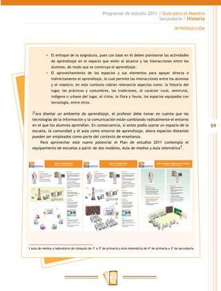 Programas de estudio 2011 / Guía para el Maestro
                                                                               Secundaria / Historia

                                                                                                         INTRODUCCIÓN




            −− El enfoque de la asignatura, pues con base en él deben plantearse las actividades
                de aprendizaje en el espacio que estén al alcance y las interacciones entre los
                alumnos, de modo que se construya el aprendizaje.
            −− El aprovechamiento de los espacios y sus elementos para apoyar directa o
                indirectamente el aprendizaje, lo cual permite las interacciones entre los alumnos
                y el maestro; en este contexto cobran relevancia aspectos como: la historia del
                lugar, las prácticas y costumbres, las tradiciones, el carácter rural, semirural,
                indígena o urbano del lugar, el clima, la flora y fauna, los espacios equipados con
                tecnología, entre otros.


  Para  diseñar un ambiente de aprendizaje, el profesor debe tomar en cuenta que las
  tecnologías de la información y la comunicación están cambiando radicalmente el entorno
  en el que los alumnos aprendían. En consecuencia, si antes podía usarse un espacio de la                                 59
  escuela, la comunidad y el aula como entorno de aprendizaje, ahora espacios distantes
  pueden ser empleados como parte del contexto de enseñanza.
      Para aprovechar este nuevo potencial el Plan de estudios 2011 contempla el
  equipamiento de escuelas a partir de dos modelos, Aula de medios y Aula telemática1.




1 Aula de medios o laboratorio de cómputo de 1º a 3º de primaria y Aula telemática de 4º de primaria a 3º de secundaria.
 