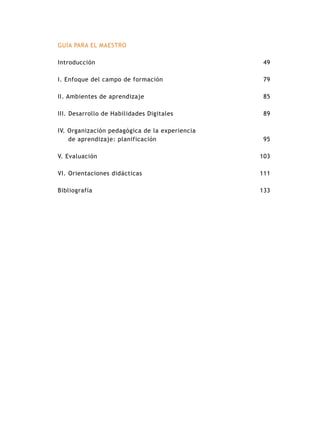 GUÍA PARA EL MAESTRO

Introducción                                     49

I. Enfoque del campo de formación                79

II. Ambientes de aprendizaje                     85

III. Desarrollo de Habilidades Digitales         89

IV. Organización pedagógica de la experiencia
    de aprendizaje: planificación                95

V. Evaluación                                   103

VI. Orientaciones didácticas                    111

Bibliografía                                    133
 