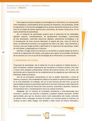 Programas de estudio 2011 / Guía para el Maestro
     Secundaria / Historia

     INTRODUCCIÓN




                 Estos espacios escolares emplean las tecnologías de la información y la comunicación
            como mediadoras y dinamizadoras de los procesos de enseñanza y de aprendizaje, donde
            la organización e intervención pedagógica de los actores educativos escolares es un factor
            clave en el empleo de dichos espacios para convertirlos, de manera constructiva, en los
            nuevos ambientes de aprendizaje.
                 Así, el ambiente de aprendizaje propicio para el desarrollo de las habilidades
            digitales requiere, simultáneamente, de equipamiento tecnológico, conectividad
            de alto desempeño, materiales educativos digitales, plataformas tecnológicas y de
            la incorporación de otros recursos habituales al espacio del aula, como los libros de
            texto, las bibliotecas escolares y los programas de video y de radio. Estos elementos y
            recursos, para que tengan sentido y significado en la experiencia de aprendizaje, deben
            ser articulados y organizados por el docente.
                 Asimismo, el hogar ofrece a los alumnos y a las familias un amplio margen de acción a
60          través de la organización del tiempo y del espacio para apoyar las actividades formativas
            de los alumnos con o sin el uso de las tecnologías de la información y la comunicación.


            c) Modalidades de trabajo

            Situaciones de aprendizaje. Son el medio por el cual se organiza el trabajo docente, a
            partir de planear y diseñar experiencias que incorporan el contexto cercano a los niños
            y tienen como propósito problematizar eventos del entorno próximo. Por lo tanto, son
            pertinentes para el desarrollo de las competencias de las asignaturas que conforman los
            diferentes campos formativos.
                 Una de sus principales características es que se pueden desarrollar a través de
            talleres o proyectos. Esta modalidad de trabajo se ha puesto en práctica primordialmente
            en el nivel preescolar, sin embargo, ello no lo hace exclusivo de este nivel, ya que las
            oportunidades de generar aprendizaje significativo las hacen útiles para toda la Educación
            Básica. Incluyen formas de interacción entre alumnos, contenidos y docentes, favorecen
            el tratamiento inter y transdisciplinario entre los campos formativos.
                 Proyectos. Son un conjunto de actividades sistemáticas e interrelacionadas para
            reconocer y analizar una situación o problema y proponer posibles soluciones. Brindan
            oportunidades para que los alumnos actúen como exploradores del mundo, estimulen
            su análisis crítico, propongan acciones de cambio y su eventual puesta en práctica; los
            conduce no sólo a saber indagar, sino también a saber actuar de manera informada y
 