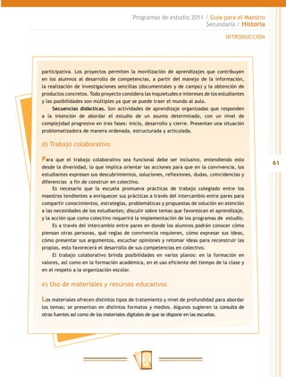 Programas de estudio 2011 / Guía para el Maestro
                                                                  Secundaria / Historia

                                                                                  INTRODUCCIÓN




participativa. Los proyectos permiten la movilización de aprendizajes que contribuyen
en los alumnos al desarrollo de competencias, a partir del manejo de la información,
la realización de investigaciones sencillas (documentales y de campo) y la obtención de
productos concretos. Todo proyecto considera las inquietudes e intereses de los estudiantes
y las posibilidades son múltiples ya que se puede traer el mundo al aula.
     Secuencias didácticas. Son actividades de aprendizaje organizadas que responden
a la intención de abordar el estudio de un asunto determinado, con un nivel de
complejidad progresivo en tres fases: inicio, desarrollo y cierre. Presentan una situación
problematizadora de manera ordenada, estructurada y articulada.

d) Trabajo colaborativo

Para   que el trabajo colaborativo sea funcional debe ser inclusivo, entendiendo esto
                                                                                                 61
desde la diversidad, lo que implica orientar las acciones para que en la convivencia, los
estudiantes expresen sus descubrimientos, soluciones, reflexiones, dudas, coincidencias y
diferencias a fin de construir en colectivo.
     Es necesario que la escuela promueva prácticas de trabajo colegiado entre los
maestros tendientes a enriquecer sus prácticas a través del intercambio entre pares para
compartir conocimientos, estrategias, problemáticas y propuestas de solución en atención
a las necesidades de los estudiantes; discutir sobre temas que favorezcan el aprendizaje,
y la acción que como colectivo requerirá la implementación de los programas de estudio.
     Es a través del intercambio entre pares en donde los alumnos podrán conocer cómo
piensan otras personas, qué reglas de convivencia requieren, cómo expresar sus ideas,
cómo presentar sus argumentos, escuchar opiniones y retomar ideas para reconstruir las
propias, esto favorecerá el desarrollo de sus competencias en colectivo.
     El trabajo colaborativo brinda posibilidades en varios planos: en la formación en
valores, así como en la formación académica, en el uso eficiente del tiempo de la clase y
en el respeto a la organización escolar.


e) Uso de materiales y recursos educativos

Los materiales ofrecen distintos tipos de tratamiento y nivel de profundidad para abordar
los temas; se presentan en distintos formatos y medios. Algunos sugieren la consulta de
otras fuentes así como de los materiales digitales de que se dispone en las escuelas.
 