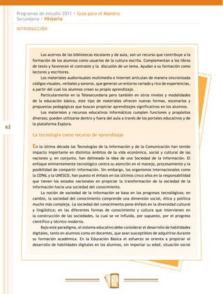 Programas de estudio 2011 / Guía para el Maestro
     Secundaria / Historia

     INTRODUCCIÓN




                 Los acervos de las bibliotecas escolares y de aula, son un recurso que contribuye a la
            formación de los alumnos como usuarios de la cultura escrita. Complementan a los libros
            de texto y favorecen el contraste y la discusión de un tema. Ayudan a su formación como
            lectores y escritores.
                 Los materiales audiovisuales multimedia e Internet articulan de manera sincronizada
            códigos visuales, verbales y sonoros, que generan un entorno variado y rico de experiencias,
            a partir del cual los alumnos crean su propio aprendizaje.
                 Particularmente en la Telesecundaria pero también en otros niveles y modalidades
            de la educación básica, este tipo de materiales ofrecen nuevas formas, escenarios y
            propuestas pedagógicas que buscan propiciar aprendizajes significativos en los alumnos.
                 Los materiales y recursos educativos informáticos cumplen funciones y propósitos
            diversos; pueden utilizarse dentro y fuera del aula a través de los portales educativos y de
            la plataforma Explora.
62
            La tecnología como recurso de aprendizaje

            En la última década las Tecnologías de la Información y de la Comunicación han tenido
            impacto importante en distintos ámbitos de la vida económica, social y cultural de las
            naciones y, en conjunto, han delineado la idea de una Sociedad de la Información. El
            enfoque eminentemente tecnológico centra su atención en el manejo, procesamiento y la
            posibilidad de compartir información. Sin embargo, los organismos internacionales como
            la CEPAL y la UNESCO, han puesto el énfasis en los últimos cinco años en la responsabilidad
            que tienen los estados nacionales en propiciar la transformación de la sociedad de la
            información hacia una sociedad del conocimiento.
                 La noción de sociedad de la información se basa en los progresos tecnológicos; en
            cambio, la sociedad del conocimiento comprende una dimensión social, ética y política
            mucho más compleja. La sociedad del conocimiento pone énfasis en la diversidad cultural
            y lingüística; en las diferentes formas de conocimiento y cultura que intervienen en
            la construcción de las sociedades, la cual se ve influida, por supuesto, por el progreso
            científico y técnico moderno.
                 Bajo este paradigma, el sistema educativo debe considerar el desarrollo de habilidades
            digitales, tanto en alumnos como en docentes, que sean susceptibles de adquirirse durante
            su formación académica. En la Educación Básica el esfuerzo se orienta a propiciar el
            desarrollo de habilidades digitales en los alumnos, sin importar su edad, situación social
 