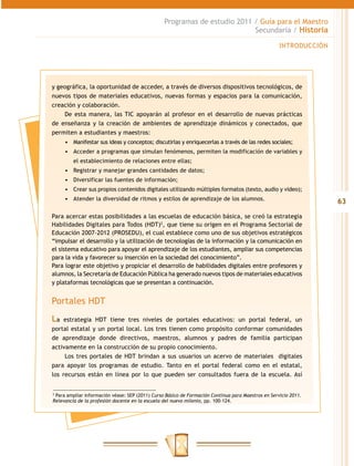 Programas de estudio 2011 / Guía para el Maestro
                                                                           Secundaria / Historia

                                                                                                     INTRODUCCIÓN




y geográfica, la oportunidad de acceder, a través de diversos dispositivos tecnológicos, de
nuevos tipos de materiales educativos, nuevas formas y espacios para la comunicación,
creación y colaboración.
    De esta manera, las TIC apoyarán al profesor en el desarrollo de nuevas prácticas
de enseñanza y la creación de ambientes de aprendizaje dinámicos y conectados, que
permiten a estudiantes y maestros:
     •	 Manifestar sus ideas y conceptos; discutirlas y enriquecerlas a través de las redes sociales;
     •	 Acceder a programas que simulan fenómenos, permiten la modificación de variables y
         el establecimiento de relaciones entre ellas;
     •	 Registrar y manejar grandes cantidades de datos;
     •	 Diversificar las fuentes de información;
     •	 Crear sus propios contenidos digitales utilizando múltiples formatos (texto, audio y video);
     •	 Atender la diversidad de ritmos y estilos de aprendizaje de los alumnos.
                                                                                                                    63
Para acercar estas posibilidades a las escuelas de educación básica, se creó la estrategia
Habilidades Digitales para Todos (HDT)2, que tiene su origen en el Programa Sectorial de
Educación 2007-2012 (PROSEDU), el cual establece como uno de sus objetivos estratégicos
“impulsar el desarrollo y la utilización de tecnologías de la información y la comunicación en
el sistema educativo para apoyar el aprendizaje de los estudiantes, ampliar sus competencias
para la vida y favorecer su inserción en la sociedad del conocimiento”.
Para lograr este objetivo y propiciar el desarrollo de habilidades digitales entre profesores y
alumnos, la Secretaría de Educación Pública ha generado nuevos tipos de materiales educativos
y plataformas tecnológicas que se presentan a continuación.


Portales HDT
La estrategia HDT tiene tres niveles de portales educativos: un portal federal, un
portal estatal y un portal local. Los tres tienen como propósito conformar comunidades
de aprendizaje donde directivos, maestros, alumnos y padres de familia participan
activamente en la construcción de su propio conocimiento.
     Los tres portales de HDT brindan a sus usuarios un acervo de materiales digitales
para apoyar los programas de estudio. Tanto en el portal federal como en el estatal,
los recursos están en línea por lo que pueden ser consultados fuera de la escuela. Así


2
  Para ampliar información véase: SEP (2011) Curso Básico de Formación Continua para Maestros en Servicio 2011.
Relevancia de la profesión docente en la escuela del nuevo milenio, pp. 100-124.
 