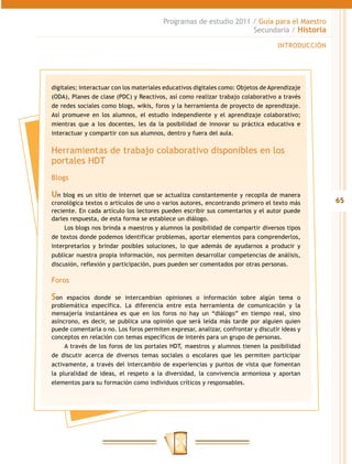 Programas de estudio 2011 / Guía para el Maestro
                                                                  Secundaria / Historia

                                                                                  INTRODUCCIÓN




digitales; interactuar con los materiales educativos digitales como: Objetos de Aprendizaje
(ODA), Planes de clase (PDC) y Reactivos, así como realizar trabajo colaborativo a través
de redes sociales como blogs, wikis, foros y la herramienta de proyecto de aprendizaje.
Así promueve en los alumnos, el estudio independiente y el aprendizaje colaborativo;
mientras que a los docentes, les da la posibilidad de innovar su práctica educativa e
interactuar y compartir con sus alumnos, dentro y fuera del aula.


Herramientas de trabajo colaborativo disponibles en los
portales HDT
Blogs

Un blog es un sitio de internet que se actualiza constantemente y recopila de manera
cronológica textos o artículos de uno o varios autores, encontrando primero el texto más         65
reciente. En cada artículo los lectores pueden escribir sus comentarios y el autor puede
darles respuesta, de esta forma se establece un diálogo.
     Los blogs nos brinda a maestros y alumnos la posibilidad de compartir diversos tipos
de textos donde podemos identificar problemas, aportar elementos para comprenderlos,
interpretarlos y brindar posibles soluciones, lo que además de ayudarnos a producir y
publicar nuestra propia información, nos permiten desarrollar competencias de análisis,
discusión, reflexión y participación, pues pueden ser comentados por otras personas.

Foros

Son espacios donde se intercambian opiniones o información sobre algún tema o
problemática específica. La diferencia entre esta herramienta de comunicación y la
mensajería instantánea es que en los foros no hay un “diálogo” en tiempo real, sino
asíncrono, es decir, se publica una opinión que será leída más tarde por alguien quien
puede comentarla o no. Los foros permiten expresar, analizar, confrontar y discutir ideas y
conceptos en relación con temas específicos de interés para un grupo de personas.
     A través de los foros de los portales HDT, maestros y alumnos tienen la posibilidad
de discutir acerca de diversos temas sociales o escolares que les permiten participar
activamente, a través del intercambio de experiencias y puntos de vista que fomentan
la pluralidad de ideas, el respeto a la diversidad, la convivencia armoniosa y aportan
elementos para su formación como individuos críticos y responsables.
 