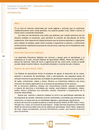 Programas de estudio 2011 / Guía para el Maestro
     Secundaria / Historia

     INTRODUCCIÓN




            Wikis

            Es  un sitio en Internet conformado por varias páginas o artículos que se construyen
            colaborativamente entre varias personas. Los usuarios pueden crear, editar o borrar un
            mismo texto o contenido multimedia.
                 Los wikis son herramientas muy útiles que podemos usar cuando queremos que los
            alumnos trabajen en proyectos, pues permiten la creación de documentos de forma
            colaborativa. Este esquema de trabajo promueve que los alumnos aprendan a: organizarse
            para trabajar en equipos; sepan tomar acuerdos y argumentar su postura, y relacionarse
            armónicamente respetando los puntos de vista de otros; todo esto con la finalidad de crear
            una publicación.

            Materiales Educativos Digitales
66
            Los Materiales Educativos Digitales son recursos y apoyos para el aprendizaje y la
            enseñanza en el aula; incluyen Objetos de Aprendizaje (ODAS), Planes de Clase (PDC),
            bancos de reactivos, libros de texto y sugerencias de uso, entre otros. A ellos se puede
            acceder desde el portal federal, los portales estatales y el portal de aula o Explora.

            Objetos de aprendizaje (ODA).

            Los Objetos de Aprendizaje tienen el propósito de apoyar el desarrollo de las clases,
            sesiones o secuencias de aprendizaje, total o parcialmente; son pequeñas piezas de
            software interactivo que plantean actividades de aprendizaje mediante recursos gráficos,
            de audio, animaciones, videos y textos. Ofrecen un tratamiento didáctico que busca
            intervenir de manera significativa en el proceso de aprendizaje de los alumnos.
            Por su estructura didáctica, enlazan con conocimientos previos, exponen contenidos
            a manera de ejercicios o actividades por realizar (ejercitadores, simuladores, videos,
            audios, texto) y presentan una conclusión, síntesis, evaluación o recapitulación de la
            situación desarrollada.
                 Buscan que alumnos y maestros trabajen en torno a los aprendizajes esperados de
            los programas de estudio, utilizando recursos multimedia y actividades que promueven la
            interacción y el desarrollo de sus habilidades digitales y aprendizajes significativos.
            Al banco de recursos se puede accederse a través del portal federal de HDT (http://www.
            hdt.gob.mx), o bien, en el portal de aula Explora. Integra diversas propuestas multimedia
            desde las más estructuradas como son los objetos de aprendizaje, hasta videos, diagramas
            de flujo, mapas conceptuales, recursos informáticos y audios que resultan atractivos
            para los alumnos.
 