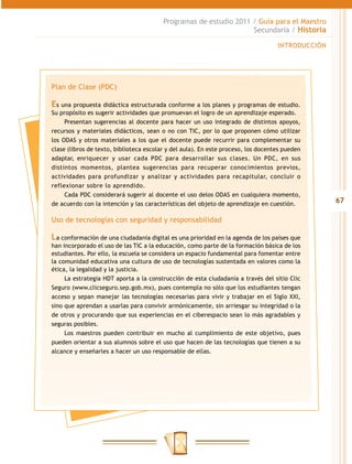Programas de estudio 2011 / Guía para el Maestro
                                                                   Secundaria / Historia

                                                                                   INTRODUCCIÓN




Plan de Clase (PDC)

Es una propuesta didáctica estructurada conforme a los planes y programas de estudio.
Su propósito es sugerir actividades que promuevan el logro de un aprendizaje esperado.
     Presentan sugerencias al docente para hacer un uso integrado de distintos apoyos,
recursos y materiales didácticos, sean o no con TIC, por lo que proponen cómo utilizar
los ODAS y otros materiales a los que el docente puede recurrir para complementar su
clase (libros de texto, biblioteca escolar y del aula). En este proceso, los docentes pueden
adaptar, enriquecer y usar cada PDC para desarrollar sus clases. Un PDC, en sus
distintos momentos, plantea sugerencias para recuperar conocimientos previos,
actividades para profundizar y analizar y actividades para recapitular, concluir o
reflexionar sobre lo aprendido.
     Cada PDC considerará sugerir al docente el uso delos ODAS en cualquiera momento,
de acuerdo con la intención y las características del objeto de aprendizaje en cuestión.          67

Uso de tecnologías con seguridad y responsabilidad

La conformación de una ciudadanía digital es una prioridad en la agenda de los países que
han incorporado el uso de las TIC a la educación, como parte de la formación básica de los
estudiantes. Por ello, la escuela se considera un espacio fundamental para fomentar entre
la comunidad educativa una cultura de uso de tecnologías sustentada en valores como la
ética, la legalidad y la justicia.
     La estrategia HDT aporta a la construcción de esta ciudadanía a través del sitio Clic
Seguro (www.clicseguro.sep.gob.mx), pues contempla no sólo que los estudiantes tengan
acceso y sepan manejar las tecnologías necesarias para vivir y trabajar en el Siglo XXI,
sino que aprendan a usarlas para convivir armónicamente, sin arriesgar su integridad o la
de otros y procurando que sus experiencias en el ciberespacio sean lo más agradables y
seguras posibles.
     Los maestros pueden contribuir en mucho al cumplimiento de este objetivo, pues
pueden orientar a sus alumnos sobre el uso que hacen de las tecnologías que tienen a su
alcance y enseñarles a hacer un uso responsable de ellas.
 