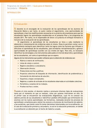 Programas de estudio 2011 / Guía para el Maestro
     Secundaria / Historia

     INTRODUCCIÓN




            f) Evaluación

            El  docente es el encargado de la evaluación de los aprendizajes de los alumnos de
            Educación Básica y por tanto, es quien realiza el seguimiento, crea oportunidades de
            aprendizaje y hace las modificaciones necesarias en su práctica de enseñanza para que los
            estudiantes logren los aprendizajes establecidos en el presente Plan y los programas de
            estudio 2011. Por tanto, es el responsable de llevar a la práctica el enfoque formativo e
            inclusivo de la evaluación de los aprendizajes.
                 El seguimiento al aprendizaje de los estudiantes se lleva a cabo mediante la
            obtención e interpretación de evidencias sobre el mismo. Éstas le permiten contar con el
            conocimiento necesario para identificar tanto los logros como los factores que influyen o
            dificultan el aprendizaje de los estudiantes, para brindarles retroalimentación y generar
            oportunidades de aprendizaje acordes con sus niveles de logro. Para ello, es necesario
            identificar las estrategias y los instrumentos adecuados al nivel de desarrollo y aprendizaje
68          de los estudiantes, así como al aprendizaje que se espera.
            Algunos de los instrumentos que pueden utilizarse para la obtención de evidencias son:
                 •	 Rúbrica o matriz de verificación;
                 •	 Listas de cotejo o control;
                 •	 Registro anecdótico o anecdotario;
                 •	 Observación directa;
                 •	 Producciones escritas y gráficas;
                 •	 Proyectos colectivos de búsqueda de información, identificación de problemáticas y
                    formulación de alternativas de solución;
                 •	 Esquemas y mapas conceptuales;
                 •	 Registros y cuadros de actitudes de los estudiantes observadas en actividades colectivas;
                 •	 Portafolios y carpetas de los trabajos.
                 •	 Pruebas escritas u orales.

            Durante el ciclo escolar, el docente realiza o promueve diversos tipos de evaluaciones
            tanto por el momento en que se realizan, como por quienes intervienen en ella. En
            el primer caso se encuentran las evaluaciones diagnósticas, cuyo fin es conocer los
            saberes previos de sus estudiantes e identificar posibles dificultades que enfrentarán los
            alumnos con los nuevos aprendizajes; las formativas, realizadas durante los procesos de
            aprendizaje y enseñanza para valorar los avances y el proceso de movilización de saberes;
            y las sumativas, que tienen como fin tomar decisiones relacionadas con la acreditación, en
            el caso de la educación primaria y secundaria, no así en la educación preescolar, en donde
            la acreditación se obtendrá por el hecho de haberla cursado.
 