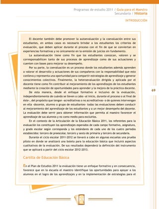 Programas de estudio 2011 / Guía para el Maestro
                                                                  Secundaria / Historia

                                                                                  INTRODUCCIÓN




     El docente también debe promover la autoevaluación y la coevaluación entre sus
estudiantes, en ambos casos es necesario brindar a los estudiantes los criterios de
evaluación, que deben aplicar durante el proceso con el fin de que se conviertan en
experiencias formativas y no únicamente en la emisión de juicios sin fundamento.
     La autoevaluación tiene como fin que los estudiantes conozcan, valoren y se
corresponsabilicen tanto de sus procesos de aprendizaje como de sus actuaciones y
cuenten con bases para mejorar su desempeño.
     Por su parte, la coevaluación es un proceso donde los estudiantes además aprenden
a valorar el desarrollo y actuaciones de sus compañeros con la responsabilidad que esto
conlleva y representa una oportunidad para compartir estrategias de aprendizaje y generar
conocimientos colectivos. Finalmente, la heteroevaluación dirigida y aplicada por el
docente tiene como fin contribuir al mejoramiento de los aprendizajes de los estudiantes
mediante la creación de oportunidades para aprender y la mejora de la práctica docente.
                                                                                                 69
     De esta manera, desde el enfoque formativo e inclusivo de la evaluación,
independientemente de cuándo se lleven a cabo -al inicio, durante el proceso o al final de
éste-, del propósito que tengan -acreditativas o no acreditativas- o de quienes intervengan
en ella -docente, alumno o grupo de estudiantes- todas las evaluaciones deben conducir
al mejoramiento del aprendizaje de los estudiantes y a un mejor desempeño del docente.
La evaluación debe servir para obtener información que permita al maestro favorecer el
aprendizaje de sus alumnos y no como medio para excluirlos.
     En el contexto de la Articulación de la Educación Básica 2011, los referentes para la
evaluación los constituyen los aprendizajes esperados de cada campo formativo, asignatura,
y grado escolar según corresponda y los estándares de cada uno de los cuatro periodos
establecidos: tercero de preescolar, tercero y sexto de primaria y tercero de secundaria.
     Durante el ciclo escolar 2011-2012 se llevará a cabo en algunas escuelas una prueba
piloto en donde se analizará una boleta para la educación básica que incluirá aspectos
cualitativos de la evaluación. De sus resultados dependerá la definición del instrumento
que se aplicará a partir del ciclo escolar 2012-2013.


Cartilla de Educación Básica

En el Plan de Estudios 2011 la evaluación tiene un enfoque formativo y en consecuencia,
favorece que en la escuela el maestro identifique las oportunidades para apoyar a los
alumnos en el logro de los aprendizajes y en la implementación de estrategias para el
 