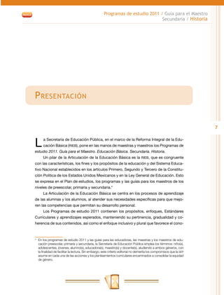 Programas de estudio 2011 / Guía para el Maestro
                                                                                Secundaria / Historia




P resentación


                                                                                                                       7


L     a Secretaría de Educación Pública, en el marco de la Reforma Integral de la Edu-
      cación Básica (RIEB), pone en las manos de maestras y maestros los Programas de
estudio 2011. Guía para el Maestro. Educación Básica. Secundaria. Historia.
      Un pilar de la Articulación de la Educación Básica es la RIEB, que es congruente
con las características, los fines y los propósitos de la educación y del Sistema Educa-
tivo Nacional establecidos en los artículos Primero, Segundo y Tercero de la Constitu-
ción Política de los Estados Unidos Mexicanos y en la Ley General de Educación. Esto
se expresa en el Plan de estudios, los programas y las guías para los maestros de los
niveles de preescolar, primaria y secundaria.*
      La Articulación de la Educación Básica se centra en los procesos de aprendizaje
de las alumnas y los alumnos, al atender sus necesidades específicas para que mejo-
ren las competencias que permitan su desarrollo personal.
      Los Programas de estudio 2011 contienen los propósitos, enfoques, Estándares
Curriculares y aprendizajes esperados, manteniendo su pertinencia, gradualidad y co-
herencia de sus contenidos, así como el enfoque inclusivo y plural que favorece el cono-



*	 En los programas de estudio 2011 y las guías para las educadoras, las maestras y los maestros de edu-
   cación preescolar, primaria y secundaria, la Secretaría de Educación Pública emplea los términos: niño(s),
   adolescentes, jóvenes, alumno(s), educadora(s), maestro(s) y docente(s), aludiendo a ambos géneros, con
   la finalidad de facilitar la lectura. Sin embargo, este criterio editorial no demerita los compromisos que la SEP
   asume en cada una de las acciones y los planteamientos curriculares encaminados a consolidar la equidad
   de género.
 