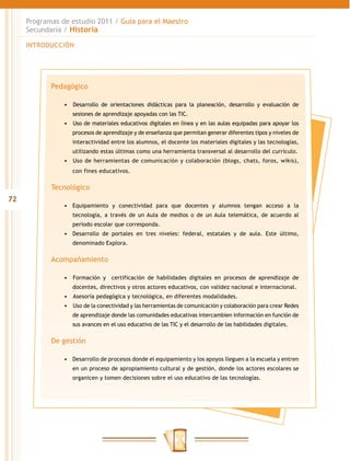 Programas de estudio 2011 / Guía para el Maestro
     Secundaria / Historia

     INTRODUCCIÓN




            Pedagógico

                •	 	 esarrollo de orientaciones didácticas para la planeación, desarrollo y evaluación de
                   D
                   sesiones de aprendizaje apoyadas con las TIC.
                •	 	 so de materiales educativos digitales en línea y en las aulas equipadas para apoyar los
                   U
                   procesos de aprendizaje y de enseñanza que permitan generar diferentes tipos y niveles de
                   interactividad entre los alumnos, el docente los materiales digitales y las tecnologías,
                   utilizando estas últimas como una herramienta transversal al desarrollo del currículo.
                •	 	 so de herramientas de comunicación y colaboración (blogs, chats, foros, wikis),
                   U
                   con fines educativos.

            Tecnológico
72
                •	 Equipamiento y conectividad para que docentes y alumnos tengan acceso a la
                   tecnología, a través de un Aula de medios o de un Aula telemática, de acuerdo al
                   periodo escolar que corresponda.
                •	 Desarrollo de portales en tres niveles: federal, estatales y de aula. Este último,
                   denominado Explora.

            Acompañamiento

                •	 	 ormación y certificación de habilidades digitales en procesos de aprendizaje de
                   F
                   docentes, directivos y otros actores educativos, con validez nacional e internacional.
                •	 	 sesoría pedagógica y tecnológica, en diferentes modalidades.
                   A
                •	 	Uso de la conectividad y las herramientas de comunicación y colaboración para crear Redes
                   de aprendizaje donde las comunidades educativas intercambien información en función de
                   sus avances en el uso educativo de las TIC y el desarrollo de las habilidades digitales.

            De gestión

                •	 Desarrollo de procesos donde el equipamiento y los apoyos lleguen a la escuela y entren
                   en un proceso de apropiamiento cultural y de gestión, donde los actores escolares se
                   organicen y tomen decisiones sobre el uso educativo de las tecnologías.
 