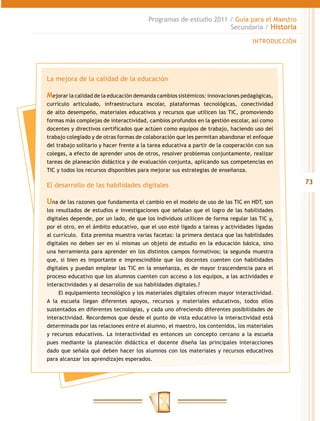 Programas de estudio 2011 / Guía para el Maestro
                                                                   Secundaria / Historia

                                                                                   INTRODUCCIÓN




La mejora de la calidad de la educación

Mejorar la calidad de la educación demanda cambios sistémicos: innovaciones pedagógicas,
currículo articulado, infraestructura escolar, plataformas tecnológicas, conectividad
de alto desempeño, materiales educativos y recursos que utilicen las TIC, promoviendo
formas más complejas de interactividad, cambios profundos en la gestión escolar, así como
docentes y directivos certificados que actúen como equipos de trabajo, haciendo uso del
trabajo colegiado y de otras formas de colaboración que les permitan abandonar el enfoque
del trabajo solitario y hacer frente a la tarea educativa a partir de la cooperación con sus
colegas, a efecto de aprender unos de otros, resolver problemas conjuntamente, realizar
tareas de planeación didáctica y de evaluación conjunta, aplicando sus competencias en
TIC y todos los recursos disponibles para mejorar sus estrategias de enseñanza.

El desarrollo de las habilidades digitales                                                        73

Una de las razones que fundamenta el cambio en el modelo de uso de las TIC en HDT, son
los resultados de estudios e investigaciones que señalan que el logro de las habilidades
digitales depende, por un lado, de que los individuos utilicen de forma regular las TIC y,
por el otro, en el ámbito educativo, que el uso esté ligado a tareas y actividades ligadas
al currículo. Esta premisa muestra varias facetas: la primera destaca que las habilidades
digitales no deben ser en sí mismas un objeto de estudio en la educación básica, sino
una herramienta para aprender en los distintos campos formativos; la segunda muestra
que, si bien es importante e imprescindible que los docentes cuenten con habilidades
digitales y puedan emplear las TIC en la enseñanza, es de mayor trascendencia para el
proceso educativo que los alumnos cuenten con acceso a los equipos, a las actividades e
interactividades y al desarrollo de sus habilidades digitales.?
     El equipamiento tecnológico y los materiales digitales ofrecen mayor interactividad.
A la escuela llegan diferentes apoyos, recursos y materiales educativos, todos ellos
sustentados en diferentes tecnologías, y cada uno ofreciendo diferentes posibilidades de
interactividad. Recordemos que desde el punto de vista educativo la interactividad está
determinada por las relaciones entre el alumno, el maestro, los contenidos, los materiales
y recursos educativos. La interactividad es entonces un concepto cercano a la escuela
pues mediante la planeación didáctica el docente diseña las principales interacciones
dado que señala qué deben hacer los alumnos con los materiales y recursos educativos
para alcanzar los aprendizajes esperados.
 