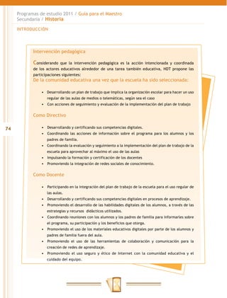 Programas de estudio 2011 / Guía para el Maestro
     Secundaria / Historia

     INTRODUCCIÓN




            Intervención pedagógica

            Considerando   que la intervención pedagógica es la acción intencionada y coordinada
            de los actores educativos alrededor de una tarea también educativa, HDT propone las
            participaciones siguientes:
            De la comunidad educativa una vez que la escuela ha sido seleccionada:

                •	 Desarrollando un plan de trabajo que implica la organización escolar para hacer un uso
                   regular de las aulas de medios o telemáticas, según sea el caso
                •	 	 on acciones de seguimiento y evaluación de la implementación del plan de trabajo
                   C


            Como Directivo

74              •	 	 esarrollando y certificando sus competencias digitales.
                   D
                •	 	 oordinando las acciones de información sobre el programa para los alumnos y los
                   C
                   padres de familia.
                •	 Coordinando la evaluación y seguimiento a la implementación del plan de trabajo de la
                   escuela para aprovechar al máximo el uso de las aulas
                •	 	 mpulsando la formación y certificación de los docentes
                   I
                •	 	 romoviendo la integración de redes sociales de conocimiento.
                   P


            Como Docente

                •	 	 articipando en la integración del plan de trabajo de la escuela para el uso regular de
                   P
                   las aulas.
                •	 	 esarrollando y certificando sus competencias digitales en procesos de aprendizaje.
                   D
                •	 	 romoviendo el desarrollo de las habilidades digitales de los alumnos, a través de las
                   P
                   estrategias y recursos didácticos utilizados.
                •	 	 oordinando reuniones con los alumnos y los padres de familia para informarles sobre
                   C
                   el programa, su participación y los beneficios que otorga.
                •	 	 romoviendo el uso de los materiales educativos digitales por parte de los alumnos y
                   P
                   padres de familia fuera del aula.
                •	 	romoviendo el uso de las herramientas de colaboración y comunicación para la
                   P
                   creación de redes de aprendizaje.
                •	 	 romoviendo el uso seguro y ético de Internet con la comunidad educativa y el
                   P
                   cuidado del equipo.
 