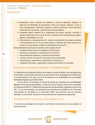 Programas de estudio 2011 / Guía para el Maestro
     Secundaria / Historia

     INTRODUCCIÓN




                4.	 Pensamiento crítico, solución de problemas y toma de decisiones. Requiere el
                   desarrollo de habilidades de pensamiento crítico para planear, organizar y llevar a
                   cabo investigaciones, administrar proyectos, resolver problemas y tomar decisiones
                   sustentadas en información, utilizando herramientas digitales.
                5.	 Ciudadanía digital. Requiere de la comprensión de asuntos humanos, culturales y
                   sociales relacionados con el uso de las TIC y la aplicación de conductas éticas, legales,
                   seguras y responsables en su uso.
                6.	 Funcionamiento y conceptos de las TIC. Implica la comprensión de conceptos, sistemas
                   y funcionamiento de las TIC para seleccionarlas y utilizarlas de manera productiva y
                   transferir el conocimiento existente al aprendizaje de nuevas TIC.
            Estos estándares buscan que los alumnos, sean capaces de ser:
                •	 	 ompetentes para utilizar tecnologías de la información
                   c
                •	 	 uscadores, analizadores y evaluadores de información;
                   b
76
                •	 	 olucionadores de problemas y tomadores de decisiones;
                   s
                •	 	 suarios creativos y eficaces de herramientas de productividad;
                   u
                •	 	 omunicadores, colaboradores, publicadores y productores; y
                   c
                •	 	 iudadanos informados, responsables y capaces de contribuir a la sociedad.
                   c


            Formación y certificación de docentes en habilidades digitales

            La Subsecretaría de Educación Básica se ha dado a la tarea de definir una estrategia para
            la formación y certificación docente en el uso efectivo de la tecnología de la información
            y la comunicación en el aula, con el fin de avanzar en la consolidación de la estrategia
            Habilidades Digitales para Todos (HDT).
                 En este marco, se constituye el Comité de Gestión por Competencias de Habilidades
            Digitales en Procesos de Aprendizaje, a través del cual se impulsa, entre otros, el estándar
            de competencia EC0121 “Elaboración de proyectos de aprendizaje integrando el uso de las
            TIC”, el cual está alineado a los estándares para docentes de la UNESCO y de la Sociedad
            Internacional de Tecnología en la Educación (ISTE), que permitirá que los docentes
            obtengan la certificación nacional e internacional de las competencias adquiridas.

            El estándar EC0121 se estructura de la siguiente forma:

            A través de la estrategia de formación y certificación de docentes en este estándar se
            busca promover:
 