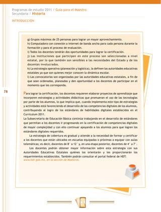 Programas de estudio 2011 / Guía para el Maestro
     Secundaria / Historia

     INTRODUCCIÓN




               g) Grupos máximos de 25 personas para lograr un mayor aprovechamiento.
               h) Computadora con conexión a internet de banda ancha para cada persona durante la
               formación y para el proceso de evaluación.
               i) Todos los docentes tendrán dos oportunidades para lograr la certificación.
               j) Las instituciones que participen en este proceso son seleccionadas a nivel
               estatal, por lo que también son sensibles a las necesidades del Estado y de los
               docentes involucrados.
               k) La estrategia operativa (planeación y logística), la definen las autoridades educativas
               estatales ya que son quienes mejor conocen la dinámica escolar.
               l) Las convocatorias son organizadas por las autoridades educativas estatales, a fin de
               que sean ordenadas, planeadas y den oportunidad a los docentes de participar en el
               momento que les corresponda.

78
            Para lograr la certificación, los docentes requieren elaborar proyectos de aprendizaje que
            incorporen estrategias y actividades didácticas que promuevan el uso de las tecnologías
            por parte de los alumnos, lo que implica que, cuando implementa este tipo de estrategias
            y actividades está favoreciendo el desarrollo de las competencias digitales de los alumnos,
            contribuyendo al logro de los estándares de habilidades digitales establecidos en el
            Curriculum 2011.
            La Subsecretaría de Educación Básica continúa trabajando en el desarrollo de estándares
            que permitan a los docentes ir progresando en la certificación de competencias digitales
            de mayor complejidad y con ello continuar apoyando a los alumnos para que logren los
            estándares digitales requeridos.
                 La estrategia de cobertura es gradual y atiende a la necesidad de formar y certificar
            a los docentes que están ubicados en escuelas equipadas o próximas a equipar con aulas
            telemáticas; es decir, docentes de 8° a 12° y, en una etapa posterior, docentes de 4° a 7°.
                 Los docentes podrán obtener mayor información sobre esta estrategia con sus
            Autoridades Educativas Estatales quiénes los orientarán y les proporcionarán los
            requerimientos establecidos. También podrán consultar el portal federal de HDT:
            www.hdt.gob.mx, en la sección de Maestros.
 