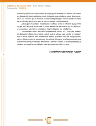Programas de estudio 2011 / Guía para el Maestro
    Secundaria / Historia

               cimiento y aprecio de la diversidad cultural y lingüística de México; además, se centran
               en el desarrollo de competencias con el fin de que cada estudiante pueda desenvolver-
               se en una sociedad que le demanda nuevos desempeños para relacionarse en un marco
               de pluralidad y democracia, y en un mundo global e interdependiente.
                   La Guía para maestras y maestros se constituye como un referente que permite
               apoyar su práctica en el aula, que motiva la esencia del ser docente por su creatividad
               y búsqueda de alternativas situadas en el aprendizaje de sus estudiantes.
                   La SEP tiene la certeza de que los Programas de estudio 2011. Guía para el Maes-
               tro. Educación Básica. Secundaria. Historia será de utilidad para orientar el trabajo en
               el aula de las maestras y los maestros de México, quienes a partir del trabajo colabo-
               rativo, el intercambio de experiencias docentes y el impacto en el logro educativo de
               sus alumnos enriquecerán este documento y permitirá realizar un autodiagnóstico que
               apoye y promueva las necesidades para la profesionalización docente.



                                                           SECRETARÍA DE EDUCACIÓN PÚBLICA
8
 