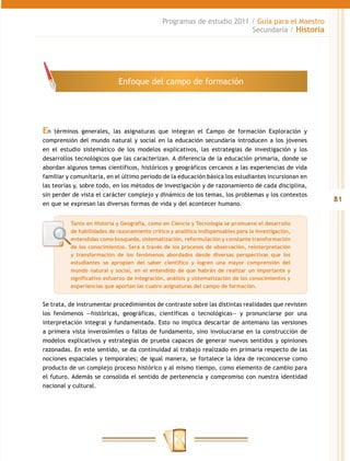 Programas de estudio 2011 / Guía para el Maestro
                                                                        Secundaria / Historia




                             Enfoque del campo de formación




En   términos generales, las asignaturas que integran el Campo de formación Exploración y
comprensión del mundo natural y social en la educación secundaria introducen a los jóvenes
en el estudio sistemático de los modelos explicativos, las estrategias de investigación y los
desarrollos tecnológicos que las caracterizan. A diferencia de la educación primaria, donde se
abordan algunos temas científicos, históricos y geográficos cercanos a las experiencias de vida
familiar y comunitaria, en el último periodo de la educación básica los estudiantes incursionan en
las teorías y, sobre todo, en los métodos de investigación y de razonamiento de cada disciplina,
sin perder de vista el carácter complejo y dinámico de los temas, los problemas y los contextos
                                                                                                     81
en que se expresan las diversas formas de vida y del acontecer humano.


          Tanto en Historia y Geografía, como en Ciencia y Tecnología se promueve el desarrollo
          de habilidades de razonamiento crítico y analítico indispensables para la investigación,
          entendidas como búsqueda, sistematización, reformulación y constante transformación
          de los conocimientos. Será a través de los procesos de observación, reinterpretación
          y transformación de los fenómenos abordados desde diversas perspectivas que los
          estudiantes se apropien del saber científico y logren una mayor comprensión del
          mundo natural y social, en el entendido de que habrán de realizar un importante y
          significativo esfuerzo de integración, análisis y sistematización de los conocimientos y
          experiencias que aportan las cuatro asignaturas del campo de formación.


Se trata, de instrumentar procedimientos de contraste sobre las distintas realidades que revisten
los fenómenos ―históricas, geográficas, científicas o tecnológicas— y pronunciarse por una
interpretación integral y fundamentada. Esto no implica descartar de antemano las versiones
a primera vista inverosímiles o faltas de fundamento, sino involucrarse en la construcción de
modelos explicativos y estrategias de prueba capaces de generar nuevos sentidos y opiniones
razonadas. En este sentido, se da continuidad al trabajo realizado en primaria respecto de las
nociones espaciales y temporales; de igual manera, se fortalece la idea de reconocerse como
producto de un complejo proceso histórico y al mismo tiempo, como elemento de cambio para
el futuro. Además se consolida el sentido de pertenencia y compromiso con nuestra identidad
nacional y cultural.
 