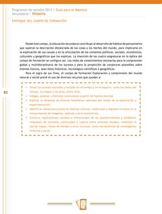 Programas de estudio 2011 / Guía para el Maestro
     Secundaria / Historia

     ENFOQUE DEL CAMPO DE FORMACIÓN




              Desde este campo, la educación secundaria contribuye al desarrollo de hábitos de pensamiento
         que superan la descripción distanciada de las cosas y los hechos del mundo, para implicarse en
         la explicación de sus causas y en la articulación de los contextos políticos, sociales, económicos,
         culturales y geográficos que los explican. La inserción de las cuatro asignaturas en la óptica del
         campo de formación se configura así. Las redes de conocimientos necesarias para la comprensión
         global y multidisciplinaria de los sucesos y para la proyección de conjeturas plausibles sobre
         eventos futuros, sean éstos históricos, tecnológico-científicos o geográficos.
              Para el logro de sus fines, el campo de formación Exploración y comprensión del mundo
         natural y social prevé el uso de diversos recursos que ayudan a:


             •	 Situar los sucesos naturales y sociales en el tiempo y en el espacio, como las líneas del
82              tiempo, los mapas y los atlas, entre otros.
             •	 Indagar, analizar y formular conclusiones a partir de fuentes escritas.
             •	 Explicar la dinámica de diversos fenómenos naturales por medio de la observación y
                experimentación.
             •	 Identificar elementos propios de diversas culturas, tradiciones y regiones con base en la
                interpretación de imágenes, réplicas y otros testimonios.
             •	 Construir explicaciones causales e intencionales de los acontecimientos y establecer
                relaciones de sincronía, continuidad y ruptura entre procesos sociales, mediante el
                uso de mapas, líneas de tiempo y otros recursos, como herramientas de investigación
                histórica y social.
 