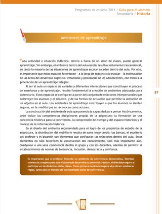 Programas de estudio 2011 / Guía para el Maestro
                                                                            Secundaria / Historia




                                     Ambientes de aprendizaje




Toda  actividad o situación didáctica, dentro o fuera de un salón de clases, puede generar
aprendizaje. Sin embargo, el ambiente dentro del aula escolar resulta ciertamente trascendental,
en tanto la mayoría de las situaciones de aprendizaje escolar suceden dentro del aula. Por ello,
es importante que estos espacios favorezcan —a lo largo de todo el ciclo escolar— la estimulación
de las áreas del desarrollo cognitivo, emocional y psicosocial de los adolescentes, con miras a la
generación de un aprendizaje integral.
     Al ser el aula un espacio de variadas y diferentes interacciones que constituyen el proceso
de enseñanza y de aprendizaje, resulta fundamental la creación de ambientes adecuados para
                                                                                                           87
potenciarlo. Estos espacios se configuran a partir del conjunto de relaciones interpersonales que
entretejen los alumnos y el docente, y de las formas de actuación que permite la ubicación de
los objetos en el aula. Los ambientes de aprendizaje contribuyen a que los alumnos se sientan
seguros, en la medida que se reconocen como actores.
     La construcción del ambiente de aula que potencia la capacidad para pensar históricamente,
debe incluir las competencias disciplinares propias de la asignatura: la formación de una
conciencia histórica para la convivencia, la comprensión del tiempo y del espacio históricos y el
manejo de la información histórica.
     En el diseño del ambiente recomendado para el logro de los propósitos de estudio de la
asignatura, la distribución del mobiliario resulta de suma importancia: las bancas, el escritorio
del profesor y el pizarrón son elementos que configuran las relaciones dentro del aula. Estos
elementos no sólo favorecen la construcción del conocimiento, sino más importante aún,
coadyuvan a una sana convivencia dentro el grupo y con los docentes, además de permitir el
establecimiento de normas de tolerancia, inclusión, democracia y confianza.


       Es importante que el profesor fomente un ambiente de convivencia democrática, libertad,
       tolerancia y respeto para que el alumnado desarrolle su potencial creativo, sintiéndose seguro al
       participar en las dinámicas de las clases. Como primera medida se sugiere al profesor establecer
       reglas, tanto para el manejo de los materiales como de convivencia.
 