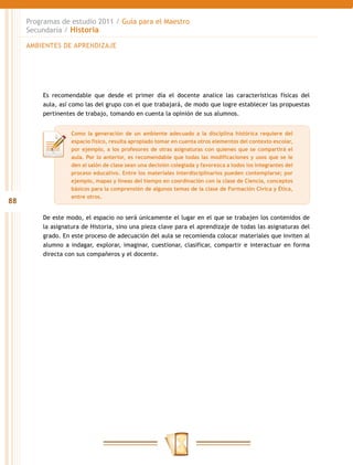 Programas de estudio 2011 / Guía para el Maestro
     Secundaria / Historia

     AMBIENTES DE APRENDIZAJE




         Es recomendable que desde el primer día el docente analice las características físicas del
         aula, así como las del grupo con el que trabajará, de modo que logre establecer las propuestas
         pertinentes de trabajo, tomando en cuenta la opinión de sus alumnos.


                   Como la generación de un ambiente adecuado a la disciplina histórica requiere del
                   espacio físico, resulta apropiado tomar en cuenta otros elementos del contexto escolar,
                   por ejemplo, a los profesores de otras asignaturas con quienes que se compartirá el
                   aula. Por lo anterior, es recomendable que todas las modificaciones y usos que se le
                   den al salón de clase sean una decisión colegiada y favorezca a todos los integrantes del
                   proceso educativo. Entre los materiales interdisciplinarios pueden contemplarse; por
                   ejemplo, mapas y líneas del tiempo en coordinación con la clase de Ciencia, conceptos
                   básicos para la comprensión de algunos temas de la clase de Formación Cívica y Ética,
                   entre otros.
88

         De este modo, el espacio no será únicamente el lugar en el que se trabajen los contenidos de
         la asignatura de Historia, sino una pieza clave para el aprendizaje de todas las asignaturas del
         grado. En este proceso de adecuación del aula se recomienda colocar materiales que inviten al
         alumno a indagar, explorar, imaginar, cuestionar, clasificar, compartir e interactuar en forma
         directa con sus compañeros y el docente.
 