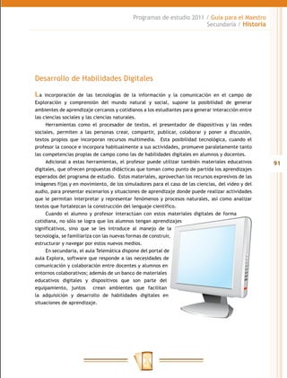Programas de estudio 2011 / Guía para el Maestro
                                                                     Secundaria / Historia




Desarrollo de Habilidades Digitales

La   incorporación de las tecnologías de la información y la comunicación en el campo de
Exploración y comprensión del mundo natural y social, supone la posibilidad de generar
ambientes de aprendizaje cercanos y cotidianos a los estudiantes para generar interacción entre
las ciencias sociales y las ciencias naturales.
      Herramientas como el procesador de textos, el presentador de diapositivas y las redes
sociales, permiten a las personas crear, compartir, publicar, colaborar y poner a discusión,
textos propios que incorporan recursos multimedia. Esta posibilidad tecnológica, cuando el
profesor la conoce e incorpora habitualmente a sus actividades, promueve paralelamente tanto
las competencias propias de campo como las de habilidades digitales en alumnos y docentes.
      Adicional a estas herramientas, el profesor puede utilizar también materiales educativos     91
digitales, que ofrecen propuestas didácticas que toman como punto de partida los aprendizajes
esperados del programa de estudio. Estos materiales, aprovechan los recursos expresivos de las
imágenes fijas y en movimiento, de los simuladores para el caso de las ciencias, del video y del
audio, para presentar escenarios y situaciones de aprendizaje donde puede realizar actividades
que le permitan interpretar y representar fenómenos y procesos naturales, así como analizar
textos que fortalezcan la construcción del lenguaje científico.
      Cuando el alumno y profesor interactúan con estos materiales digitales de forma
cotidiana, no sólo se logra que los alumnos tengan aprendizajes
significativos, sino que se les introduce al manejo de la
tecnología, se familiariza con las nuevas formas de construir,
estructurar y navegar por estos nuevos medios.
      En secundaria, el aula Telemática dispone del portal de
aula Explora, software que responde a las necesidades de
comunicación y colaboración entre docentes y alumnos en
entornos colaborativos; además de un banco de materiales
educativos digitales y dispositivos que son parte del
equipamiento, juntos crean ambientes que facilitan
la adquisición y desarrollo de habilidades digitales en
situaciones de aprendizaje.
 