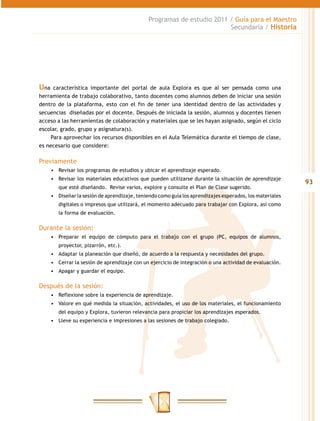 Programas de estudio 2011 / Guía para el Maestro
                                                                         Secundaria / Historia




Una   característica importante del portal de aula Explora es que al ser pensada como una
herramienta de trabajo colaborativo, tanto docentes como alumnos deben de iniciar una sesión
dentro de la plataforma, esto con el fin de tener una identidad dentro de las actividades y
secuencias diseñadas por el docente. Después de iniciada la sesión, alumnos y docentes tienen
acceso a las herramientas de colaboración y materiales que se les hayan asignado, según el ciclo
escolar, grado, grupo y asignatura(s).
     Para aprovechar los recursos disponibles en el Aula Telemática durante el tiempo de clase,
es necesario que considere:

Previamente
      •	 Revisar los programas de estudios y ubicar el aprendizaje esperado.
      •	 Revisar los materiales educativos que pueden utilizarse durante la situación de aprendizaje
                                                                                                           93
         que esté diseñando. Revise varios, explore y consulte el Plan de Clase sugerido.
      •	 Diseñar la sesión de aprendizaje, teniendo como guía los aprendizajes esperados, los materiales
         digitales o impresos que utilizará, el momento adecuado para trabajar con Explora, así como
         la forma de evaluación.

Durante la sesión:
      •	 Preparar el equipo de cómputo para el trabajo con el grupo (PC, equipos de alumnos,
         proyector, pizarrón, etc.).
      •	 Adaptar la planeación que diseñó, de acuerdo a la respuesta y necesidades del grupo.
      •	 Cerrar la sesión de aprendizaje con un ejercicio de integración o una actividad de evaluación.
      •	 Apagar y guardar el equipo.

Después de la sesión:
      •	 Reflexione sobre la experiencia de aprendizaje.
      •	 Valore en qué medida la situación, actividades, el uso de los materiales, el funcionamiento
         del equipo y Explora, tuvieron relevancia para propiciar los aprendizajes esperados.
      •	 Lleve su experiencia e impresiones a las sesiones de trabajo colegiado.
 