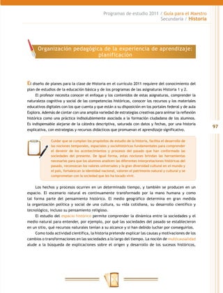 Programas de estudio 2011 / Guía para el Maestro
                                                                          Secundaria / Historia




      Organización pedagógica de la experiencia de aprendizaje:
                            planificación




El diseño de planes para la clase de Historia en el currículo 2011 requiere del conocimiento del
plan de estudios de la educación básica y de los programas de las asignaturas Historia 1 y 2.
     El profesor necesita conocer el enfoque y los contenidos de estas asignaturas, comprender la
naturaleza cognitiva y social de las competencias históricas, conocer los recursos y los materiales
educativos digitales con los que cuenta y que están a su disposición en los portales federal y de aula
Explora. Además de contar con una amplia variedad de estrategias creativas para animar la reflexión
histórica como una práctica indisolublemente asociada a la formación ciudadana de los alumnos.
Es indispensable alejarse de la cátedra descriptiva, saturada con datos y fechas, por una historia
                                                                                                          97
explicativa, con estrategias y recursos didácticos que promuevan el aprendizaje significativo.

              Cuidar que se cumplan los propósitos de estudio de la historia, facilita el desarrollo de
              las nociones temporales, espaciales y sociohistóricas fundamentales para comprender
              el devenir de los acontecimientos y procesos del pasado que han conformado las
              sociedades del presente. De igual forma, estas nociones brindan las herramientas
              necesarias para que los alumnos analicen las diferentes interpretaciones históricas del
              pasado, reconozcan los valores universales y la gran diversidad cultural en el mundo y
              el país, fortalezcan la identidad nacional, valoren el patrimonio natural y cultural y se
              comprometan con la sociedad que les ha tocado vivir.


     Los hechos y procesos ocurren en un determinado tiempo, y también se producen en un
espacio. El escenario natural es continuamente transformado por la mano humana y como
tal forma parte del pensamiento histórico. El medio geográfico determina en gran medida
la organización política y social de una cultura, su vida cotidiana, su desarrollo científico y
tecnológico, incluso su pensamiento religioso.
     El estudio del espacio histórico permite comprender la dinámica entre la sociedades y el
medio natural para entender, por ejemplo, por qué las sociedades del pasado se establecieron
en un sitio, qué recursos naturales tenían a su alcance y si han debido luchar por conseguirlos.
     Como toda actividad científica, la historia pretende explicar las causas y motivaciones de los
cambios o transformaciones en las sociedades a lo largo del tiempo. La noción de multicausalidad
alude a la búsqueda de explicaciones sobre el origen y desarrollo de los sucesos históricos,
 