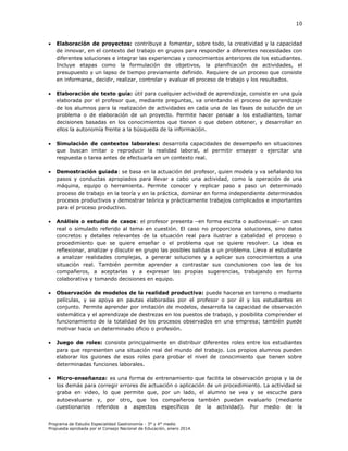 10



Elaboración de proyectos: contribuye a fomentar, sobre todo, la creatividad y la capacidad
de innovar, en el contexto del trabajo en grupos para responder a diferentes necesidades con
diferentes soluciones e integrar las experiencias y conocimientos anteriores de los estudiantes.
Incluye etapas como la formulación de objetivos, la planificación de actividades, el
presupuesto y un lapso de tiempo previamente definido. Requiere de un proceso que consiste
en informarse, decidir, realizar, controlar y evaluar el proceso de trabajo y los resultados.



Elaboración de texto guía: útil para cualquier actividad de aprendizaje, consiste en una guía
elaborada por el profesor que, mediante preguntas, va orientando el proceso de aprendizaje
de los alumnos para la realización de actividades en cada una de las fases de solución de un
problema o de elaboración de un proyecto. Permite hacer pensar a los estudiantes, tomar
decisiones basadas en los conocimientos que tienen o que deben obtener, y desarrollar en
ellos la autonomía frente a la búsqueda de la información.



Simulación de contextos laborales: desarrolla capacidades de desempeño en situaciones
que buscan imitar o reproducir la realidad laboral, al permitir ensayar o ejercitar una
respuesta o tarea antes de efectuarla en un contexto real.



Demostración guiada: se basa en la actuación del profesor, quien modela y va señalando los
pasos y conductas apropiados para llevar a cabo una actividad, como la operación de una
máquina, equipo o herramienta. Permite conocer y replicar paso a paso un determinado
proceso de trabajo en la teoría y en la práctica, dominar en forma independiente determinados
procesos productivos y demostrar teórica y prácticamente trabajos complicados e importantes
para el proceso productivo.



Análisis o estudio de casos: el profesor presenta –en forma escrita o audiovisual– un caso
real o simulado referido al tema en cuestión. El caso no proporciona soluciones, sino datos
concretos y detalles relevantes de la situación real para ilustrar a cabalidad el proceso o
procedimiento que se quiere enseñar o el problema que se quiere resolver. La idea es
reflexionar, analizar y discutir en grupo las posibles salidas a un problema. Lleva al estudiante
a analizar realidades complejas, a generar soluciones y a aplicar sus conocimientos a una
situación real. También permite aprender a contrastar sus conclusiones con las de los
compañeros, a aceptarlas y a expresar las propias sugerencias, trabajando en forma
colaborativa y tomando decisiones en equipo.



Observación de modelos de la realidad productiva: puede hacerse en terreno o mediante
películas, y se apoya en pautas elaboradas por el profesor o por él y los estudiantes en
conjunto. Permite aprender por imitación de modelos, desarrolla la capacidad de observación
sistemática y el aprendizaje de destrezas en los puestos de trabajo, y posibilita comprender el
funcionamiento de la totalidad de los procesos observados en una empresa; también puede
motivar hacia un determinado oficio o profesión.



Juego de roles: consiste principalmente en distribuir diferentes roles entre los estudiantes
para que representen una situación real del mundo del trabajo. Los propios alumnos pueden
elaborar los guiones de esos roles para probar el nivel de conocimiento que tienen sobre
determinadas funciones laborales.



Micro-enseñanza: es una forma de entrenamiento que facilita la observación propia y la de
los demás para corregir errores de actuación o aplicación de un procedimiento. La actividad se
graba en video, lo que permite que, por un lado, el alumno se vea y se escuche para
autoevaluarse y, por otro, que los compañeros también puedan evaluarlo (mediante
cuestionarios referidos a aspectos específicos de la actividad). Por medio de la

Programa de Estudio Especialidad Gastronomía - 3° y 4° medio
Propuesta aprobada por el Consejo Nacional de Educación, enero 2014.

 